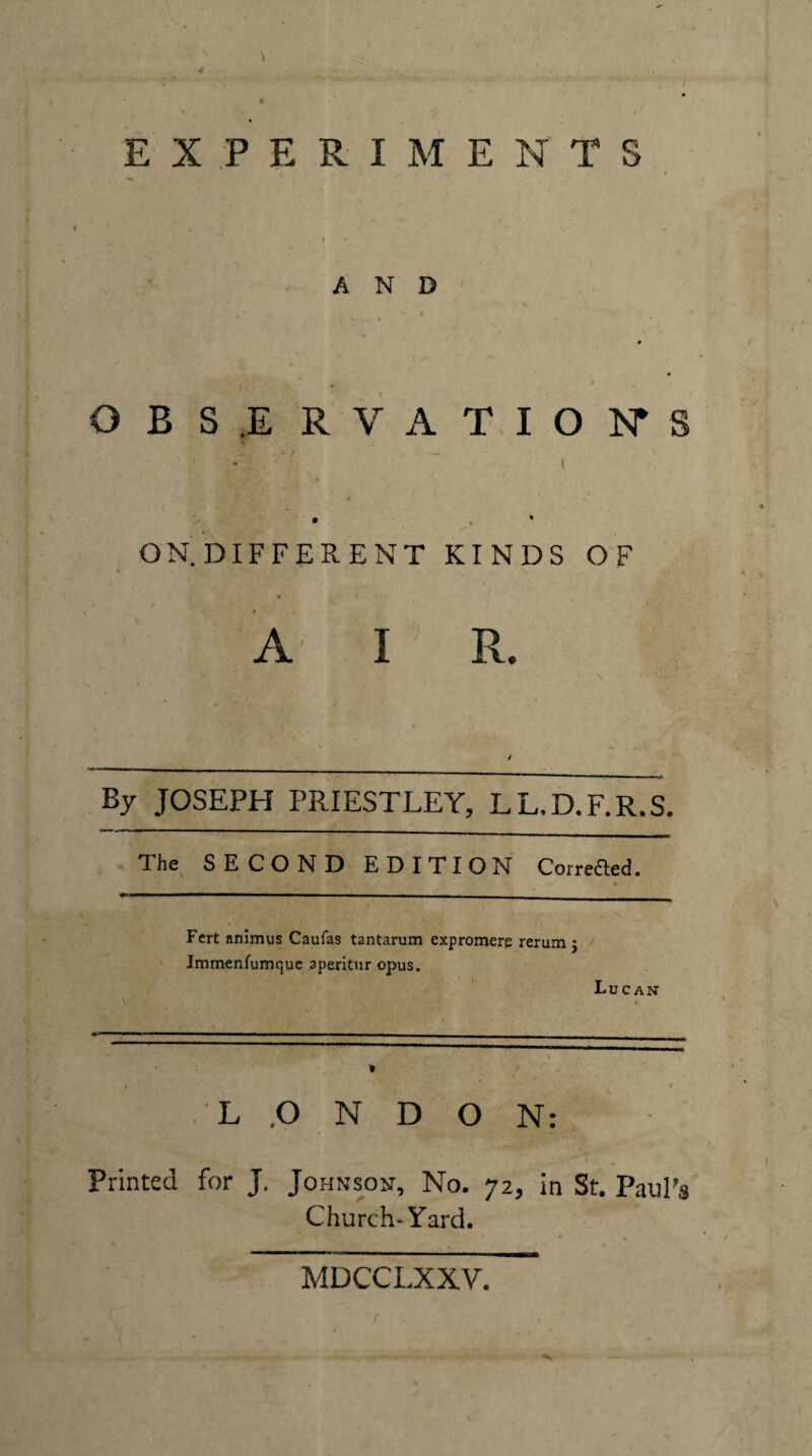 \ \ I EXPERIMENTS \ AND' OBS,ERVATION*S ’ / - I ON DIFFERENT KINDS OF A I R. By JOSEPH PRIESTLEY, LL.D.F.R.S. The SECOND EDITION Corre£led, Fcrt animus Caufas tantarum expromere rerum 5 Immenfumquc aperitur opus. ' Lucan ' I L ,0 N D O N: Printed for J. Johnson, No. 72, in St. Paul’s Church-Yard. MDCCLXXV.