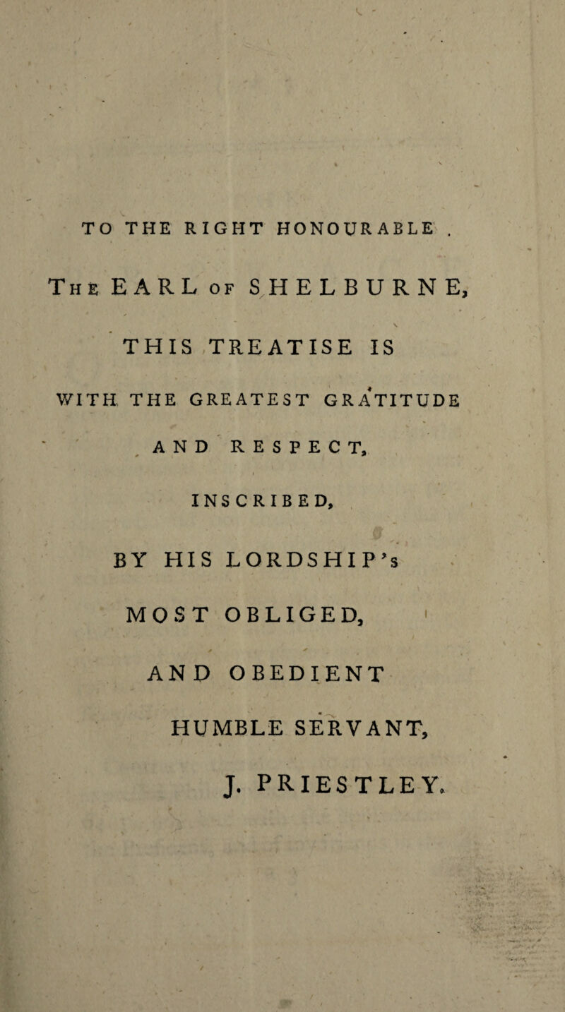 TO THE RIGHT HONOURABLE' . The EARL OF SHELBURNE, * THIS .TREATISE IS WITH THE GREATEST GRATITUDE ^and'respect, INSCRIBED, J BY HIS LORDSHIP’S MOST OBLIGED, ' ✓ AND OBEDIENT HUMBLE SERVANT, » J. PRIESTLEY.