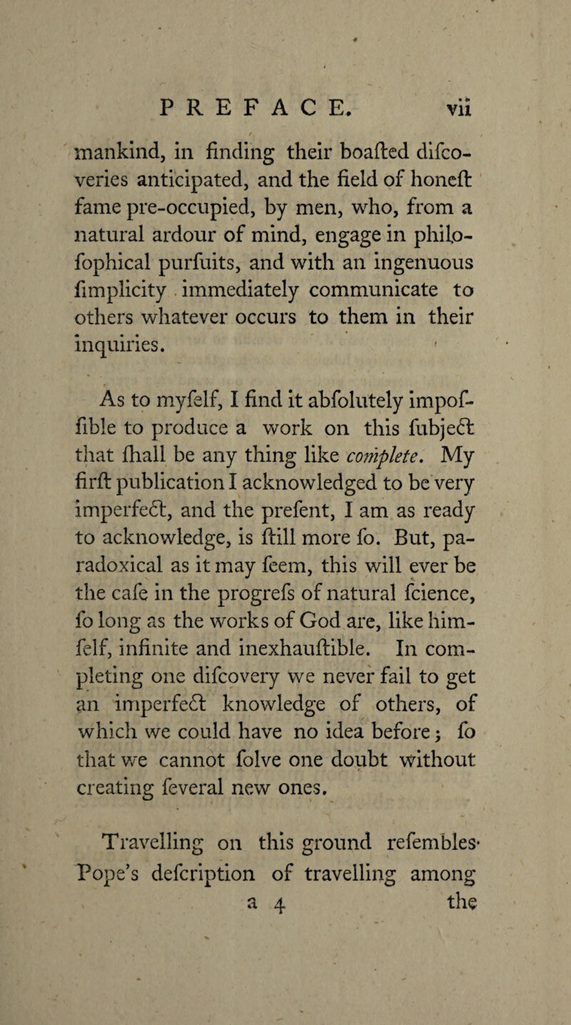 / mankind, in finding their boafted difco- veries anticipated, and the field of honcft ' fame pre-occiipied, by men, who, from a natural ardour of mind, engage in philo- fophical purfuits, and with an ingenuous fimplicity . immediately communicate to others whatever occurs to them in their inquiries. As to myfelf, I find it abfolutely Impof- fible to produce a work on this fubjeft that Ihall be any thing like mnplete. My firft publication I acknowledged to be very imperfeft, and the prefent, I am as ready to acknowledge, is ftill more fo. But, pa¬ radoxical as it may feem, this will ever be the cafe in the progrefs of natural fcience, fo long as the works of God are, like him- felf, infinite and inexhauftible. In com¬ pleting one difcovery we never fail to get an imperfect knowledge of others, of which we could have no idea before 5 fo that we cannot folve one doubt without creating feveral new ones. Travelling on this ground refembles* Pope's defcription of travelling among a 4 the