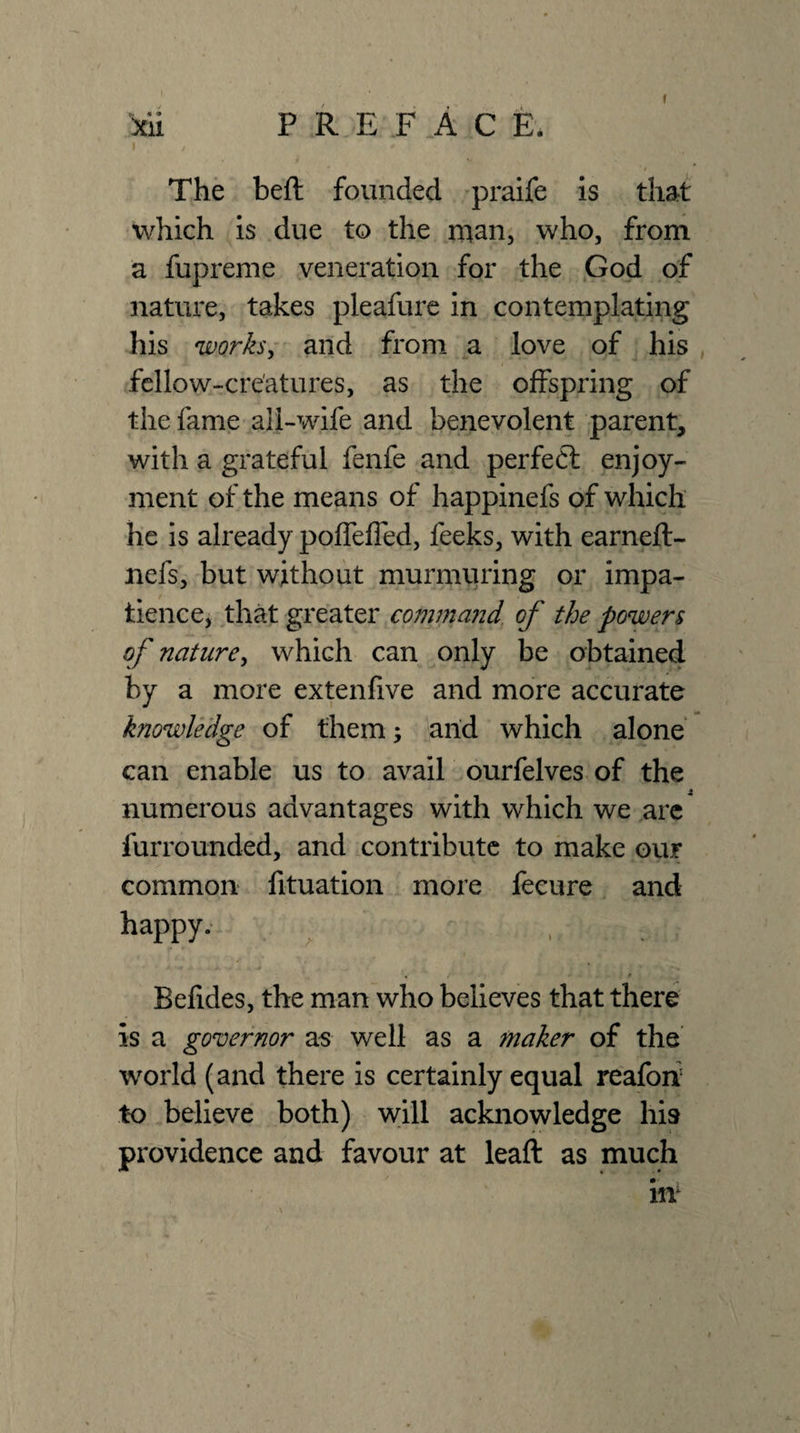 xii preface. The beft founded 'praife is that which is due to the man, who, from a fupreme veneration for the God of nature, takes pleafure in contemplating his worksy and from a love of his fcllow-cre'atures, as the offspring of the fame all-wife and benevolent parent, with a grateful fenfe and perfeft enjoy¬ ment of the means of happinefs of which he is already pofTeffed, feeks, with earneft- nefs, but without murmuring or impa¬ tience, that greater commajid. of the powers of naturey which can only be obtained by a more extenfive and more accurate knowledge of them; arid which alone can enable us to avail ourfelves of the numerous advantages with which we ,are furrounded, and contribute to make our common fituation more fecure and happy. Befides, the man who believes that there is a governor as well as a maker of the world (and there is certainly equal reafoif to believe both) will acknowledge his providence and favour at leaft as much m