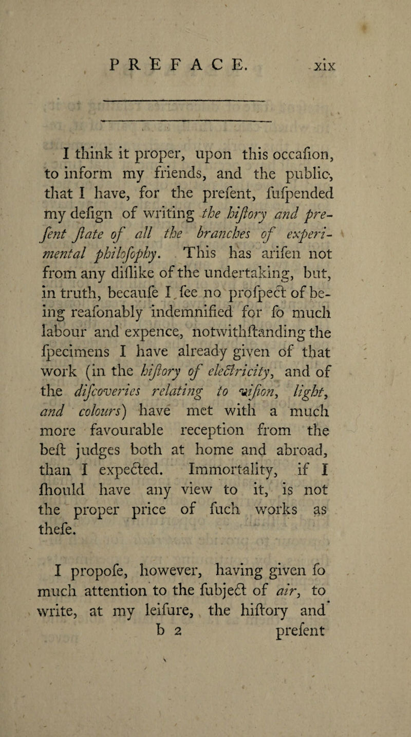 I think it proper, upon this occafion, to inform my friends, and the public, that I have, for the prefent, fufpended my defign of writing the hijlory and pre¬ fent fate of all the branches of experi¬ mental philofophy, . This has arifen not from any didike of the undertaking, but, in truth, becaufe I,fee no profpect of be¬ ing reafonably indemnified for fo much labour and expence, notwithftanding the Ipecimens I have already given of that work (in the hifiory of eleBricity^ and of the difcoveries relating to ^ifion^ lights and colours) have met with a much more favourable reception from the bell judges both at home and abroad, than I expe6led. Immortality, if I fhould have any view to it, is not the proper price of fuch w'orks as thefe. I propofe, however, having given fo much attention to the fubjeft of air^ to write, at my leifure, the hifiory and