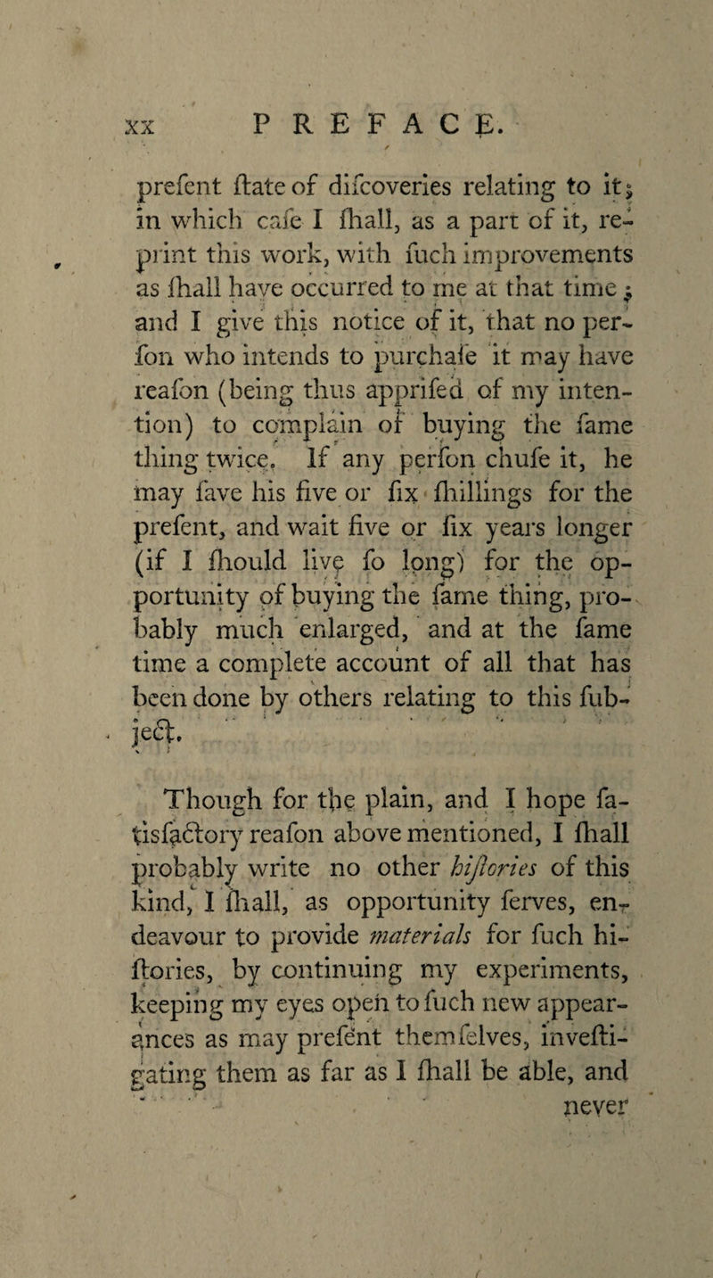 prefent (late of dlfcoverles relating to It; in which cafe I fhall, as a part of it, re« print this work, with fuch improvements as lhall have occurred to me at that time ^ and I give this notice of it, that no per- fon who intends to purchaie it may have reafon (being thus apprifed of my inten¬ tion) to complain of buying the fame thing twice, If any peffon chufe it, he may fave his five or fix fliillings for the prefent, and wait five or fix yeai*s longer (if I fliould live fo Ipng) for the op¬ portunity of buying the fame thing, pro-, bably much enlarged, and at the fame time a complete account of all that has been done by others relating to this fub- je6t. \ > Though for the plain, and I hope fa- tisfadlory reafon above rhentioned, I fhall probably write no other hijlories of this kind, 1 fliall, as opportunity ferves, eur deavour to provide materials for fuch hi- ftories, by continuing my experiments, keeping my eyes open to fuch new appear¬ ances as may prefent thcmfelves, invefti- gating them as far as I fhall be able, and ' ' never {