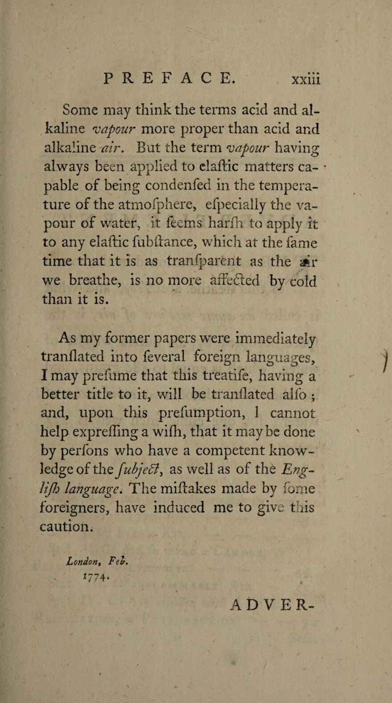 Some may think the terms acid and al- , kaline 'vapour more proper than acid and alkaline -air. But the term vapour having always been applied to claftic matters ca- ' pable of being condenfed in the tempera¬ ture of the atmofphere, efpecially the va¬ pour of water, it feems hardi to apply it to any elaftic fubiiance, which at the fame time that it is as tranfparent as the aiir we breathe, is no more affefted by cold than it is. As my former papers were immediately tranflated into feveral foreign languages, I may prefume that this treatife, having a better title to it, will be tranflated alfo ; and, upon this prefumption, 1 cannot help expreffing a wilh, that it maybe done by perfons who have a competent know¬ ledge of the fuijeff, as well as of the Eng^ liJJ:) laiiguage. The miftakes made by fome foreigners, have induced me to give this caution. London^ Fee, J774- A D V E R-