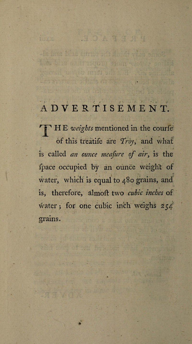 / i. I* ■ ADVERTISEMENT. H E ^weights mentioned in the courfe' of this treatife are Troy, and what is called an omice meafure of air^ is the fpace occupied by an ounce weight of ♦ . ' \ ■: ■' ' w water, which is equal to 480 grains, and is, therefore, almbft two cuiic inches of water f for one cubic infch' weighs 254' grains. % • %