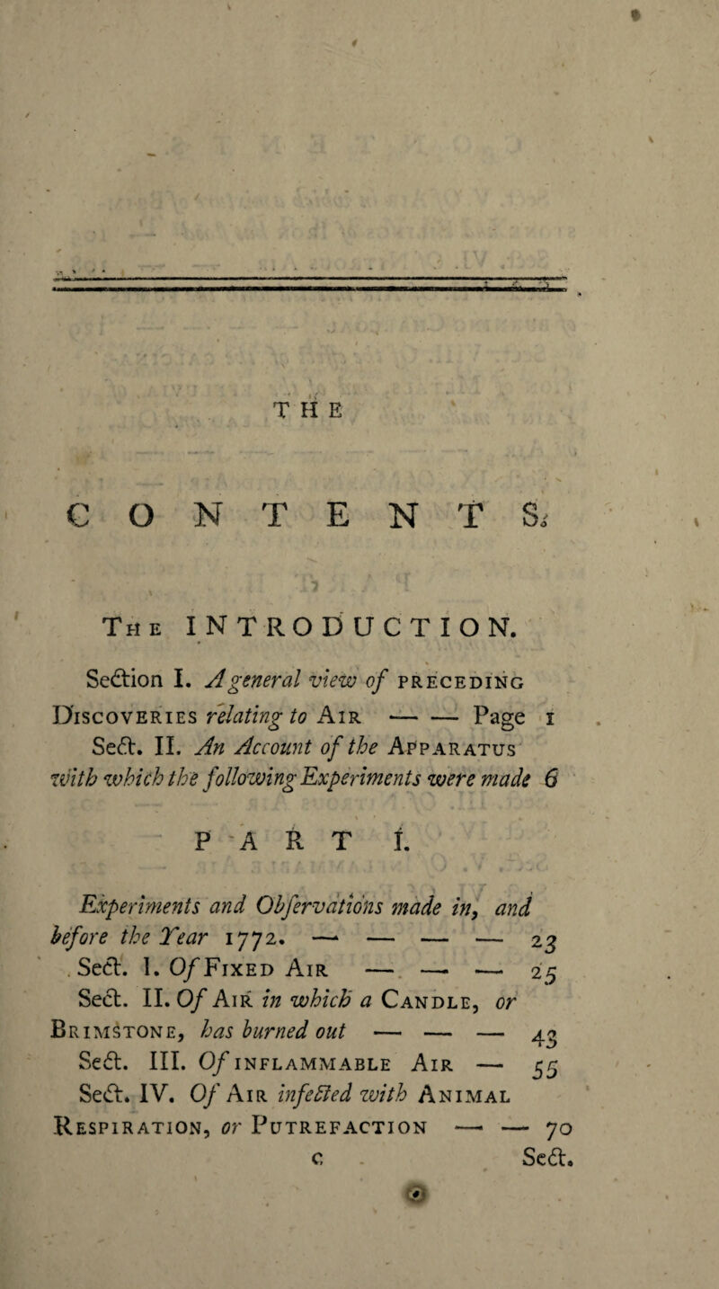 1 T-g-'-r-* THE CONTENTS. The introduction. « Sedtion I. A general view of preceding Discoveries Air -Page >1 Sedl. IL An Account of the Apparatus with which the following Experiments were made 6 * - P A R T i. Experiments and Gbfervdtions made in, and before the Tear 1772. —^ — — — 2^ .Seel. 1. 0/Fixed Air —. —• — 25 Seel. II. Of Air in which a Candle, or Brimstone, has burned out — — — Sedl. III. Of INFLAMMABLE AlR - 55 Sedl. IV. Oy'Air infedied zvith Animal Respiration, or Putrefaction —> — 70 c . Scdl.