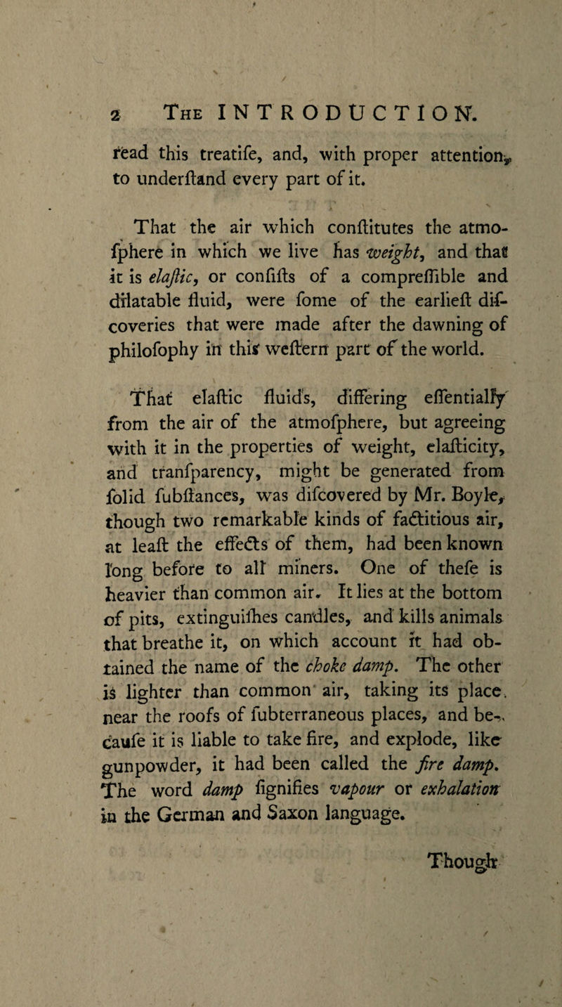 read this treatife, and, with proper attention^ to underftand every part of it. That the air which conftitutes the atmo- fphere in which we live has weighty and that It is elajlic, or confifls of a compreflible and drlatable fluid, were fome of the earliefl: dif- coveries that were made after the dawning of philofophy in' thitf wcffern pare of the world. That: elaftic fluids, diflering eflentialFy' from the air of the atmofphere, but agreeing with it in the properties of weight, elaflicity, arid tfanfparency, might be generated from folid fubflances, was difeovered by Mr. Boyk,= though two remarkable kinds of fadtitious air, at leafl: the efledts of them, had been known long before to afl miners. One of thefe is heavier than common air. It lies at the bottom of pits, extinguilhes candles, and kills animals that breathe it, on which account ft had ob¬ tained the name of the choke damp. The other lighter than common air, taking its place, near the roofs of fubterraneous places, and be-., caufe it is liable to take fire, and explode, like gunpowder, it had been called the fire damp. The word damp fignifies vapour or exhalation in the German and Saxon language. Though