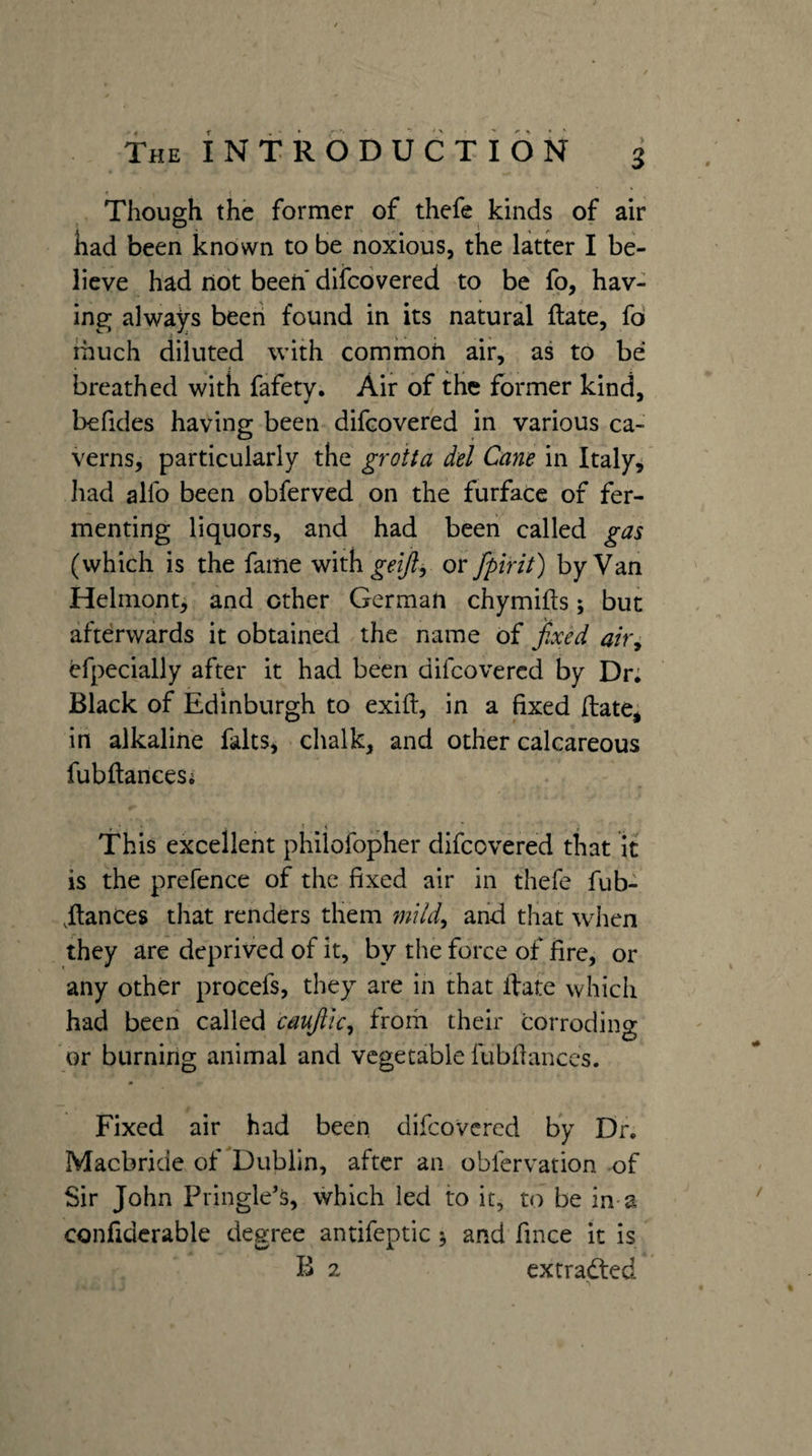 < Though the former of thefe kinds of air had been known to be noxious, the latter I be¬ lieve had not been* difcovered to be fo, hav¬ ing always been found in its natural Hate, fd ihuch diluted with common air, as to be breathed with fafety. Air of the former kind, befides having been difcovered in various ca¬ verns, particularly the groita del Cane in Italy, had alfo been obferved on the furface of fer¬ menting liquors, and had been called gas (which is the fame geijl^ or fpint) by Van Helmont, and ether German chymifts; but afterwards it obtained the name of fixed air^ efpecialiy after it had been difcovered by Dr; Black of Edinburgh to exifl, in a fixed (late, in alkaline falts, chalk, and other calcareous fubftancesi » ■ ■ ■ <  » This excellent philofopher difcovered that it is the prefence of the fixed air in thefe fub- .fiances that renders them mUd^ and that wdien they are deprived of it, by the force of fire, or any other procefs, they are in that ftate which had been called caujitc^ from their corroding or burning animal and vegetable fubfianccs. Fixed air had been difcovered by Dr, Macbride of Dublin, after an obfervation of Sir John Pringle’s, which led to it, to be in a confiderable degree antifeptic j and fince it is B 2 extradled