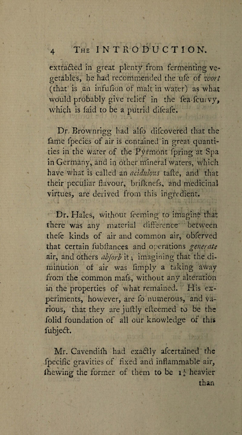 4 The INTRODUCTION. extrafted in great plenty from fermenting ve¬ getables, he had reconimended the ufe of worl (that is an infufion of malt in water) as what would probably give relief in the fea-feuivy, which is faid to be a putrid difeafe, « Dr., Brownrigg had alfo difeovered that the fame fpecies of air is contained in great quanti¬ ties in the water of the Pyrmont fpring at Spa in Germany, and in other mineral waters, which have what is called an acidulous tafte, and that their peculiar favour, brin<Lnefs, and medicinal virtues, are derived from this ingredient. * Dr. Hales, without feemlno; to imatrinS that there was any material difference between thefe kinds of air and common air, obferved that certain fubifances and operations generate air, and others abjorh it; imagining that the di- minution of ‘air was fimply a taking away from the common mafs, without any alteration in the properties of what remained. His ex¬ periments, however, are fo numerous, and va¬ rious, that they are juftly elfeemed to be the folid foundation of all our knowledge of this fubjed:. Mr. Cavendifh had exadly afeertained* the , fpecific gravities of fixed and inflammable air, shewing the former of them to be if heavier than
