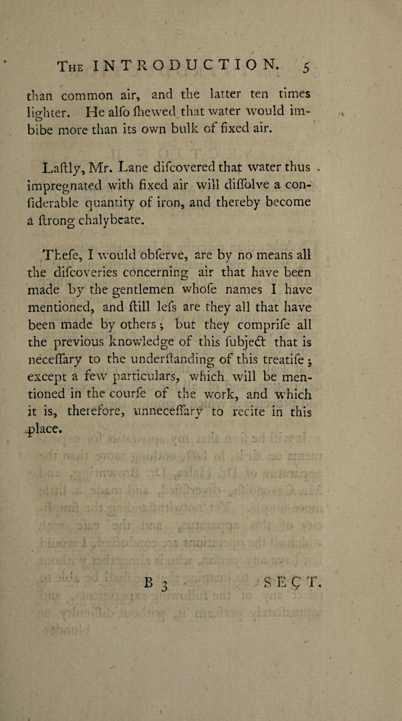 than common air, and the latter ten times lighter. He alfo fliewed that water would im- O  ^ bibe more than its own bulk of fixed air. Laftly, Mr. Lane difeovered that water thus Impregnated with fixed air will diffolve a con- fiderable quantity of iron, and thereby become a flrong chalybeate. Thefe, I would obferve, are by no means all the dilcoveries concerning air that have been made by the gentlemen whofe names I have mentioned, and flill lefs are they all that have been made by others •, but they comprife all the previous knowledge of this fubjedt that is neceffary to the underdanding of this treatife j except a few particulars, which will be men¬ tioned in the courfe of the work, and which it is, therefore, vinneceffary to recite in this ^lace. , - . i f f» B 3 - , . S E ^ T. \ 1