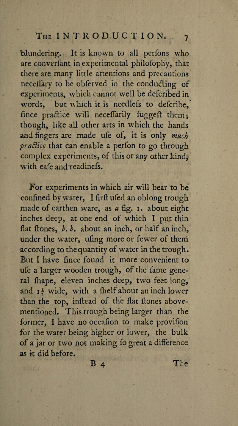iDlundering. It is known to all perfons who are converfant in experimental philofophy, that there are many little attentions and precautions neceliary to be obferved in the condudling of experiments, which cannot well be deferibed in w’ords, but wliich it is needlcfs to deferibe, fince pradlice will neceflarily fuggeft them; though, like all other arts in vchich the hands and lingers are made ufe of, it is only much praciice that can enable a perfon to go through complex experiments, of this or any other kind, W’ith cafeand'readincfs. For experiments in which air will bear to be confined by water, 1 firft ufed an oblong trough made of earthen ware, as a fig. i. about eight inches deep, at one end of which I put thin flat {tones, h. h, about an inch, or half an inch, under the water, ufing more or fewer of them according to the quantity of water in the trough. But I have fince found it more convenient to ufe a larger wooden trough, of the fame gene¬ ral fhape, eleven inches deep, two feet long, and I ~ wide, with a fhelf about an inch lower than the top, inflead of the flat {tones above- mentioned. This trough being larger than the former, I have no occafion to make provifion for the water being higher or lower, the bulk of a jar or two not making fo great a difference as it did before. B 4 The