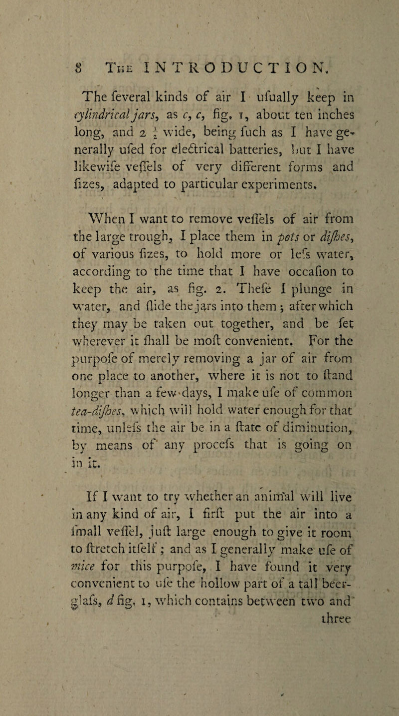 8 The INTRODUCTION. ■r The feveral kinds of air I ■ ufually keep in cylindrical jar as c, c, fig. t, about ten inches long, and 2 t wide, being fuch as I have ge-^ nerally ufed for dedlrical batteries, but I have likewife veffels of ver}^ different forms and fizes, adapted to particular experiments, ■> ^ When I want to remove vefiTels of air from the large trough^ I place them in pots or dijhes^ of various fizes, to hold more or lefs water, according to the time that I have occafion to keep the air, as fig. 2. Thefe 1 plunge in water, and fiide the jars into them ; after which they may be taken out together, and be fet wherever it fiiall be mod convenient. For the purpofe of merely removing a jar of air from one place to another, where it is not to Hand longer than a few'days, I make ufe of common tea-diftoes^ which wdll hold water enough for that time, unlefs the air be in a flatc of diminution, by means of any procefs that is going on in it. If I want to try whether an animal will live in any kind of air, I firft put the air into a fmall veflel, juft large enough to give it room to ftretch itfelf; and as I generally make ufe of mice for this purpofe, I have found it very convenient to ufe the hollow part of a tall beer- giafs, ^fig, I, which contains between two and' three
