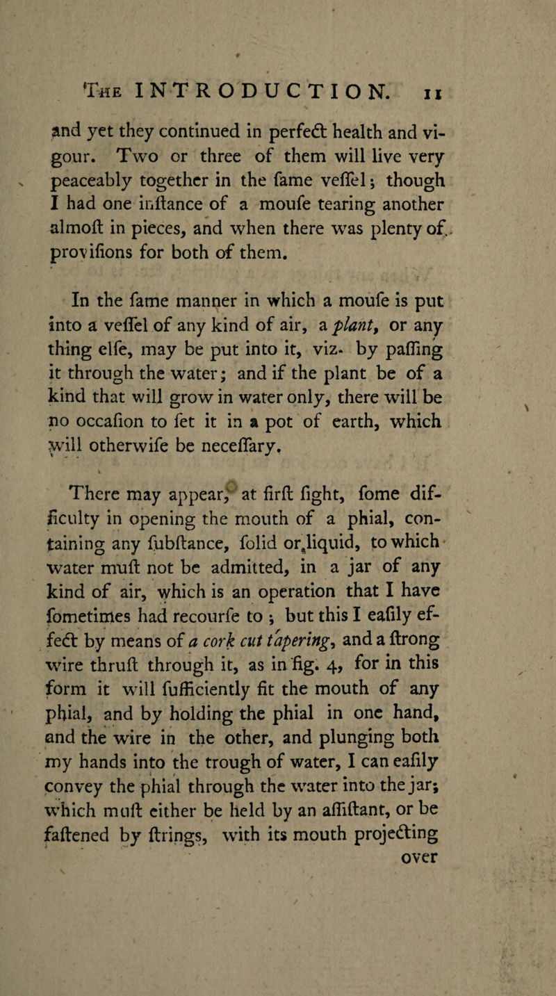 ?ind yet they continued in perfedt health and vi¬ gour. Two or three of them will live very peaceably together in the fame veflel; though I had one inftance of a moufe tearing another almoft in pieces, and when there was plenty of., provifions for both of them. In the fame manner in which a moiife is put into a veffel of any kind of air, a plants or any thing elfe, may be put into it, viz. by pafling it through the water; and if the plant be of a kind that will grow in water only, there will be no occafion to fet it in a pot of earth, which. will otherwife be neceflary, There may appear,' at firft fight, fome dif¬ ficulty in opening the mouth of a phial, con¬ taining any fubftance, folid orjiquid, to which* water muft not be admitted, in a jar of any kind of air, which is an operation that I have fometimes had recourfe to ; but this I eafily ef- fedt by means of a cork cut tapering^ and a ftrong wire thruil through it, as in fig. 4, for in this form it will fufficiently fit the mouth of any phial, and by holding the phial in one hand, and the wire in the other, and plunging both my hands into the trough of water, I can eafily convey the phial through the water into the jar; which mtifi: cither be held by an afliftant, or be faftened by firings, with its mouth projedting over