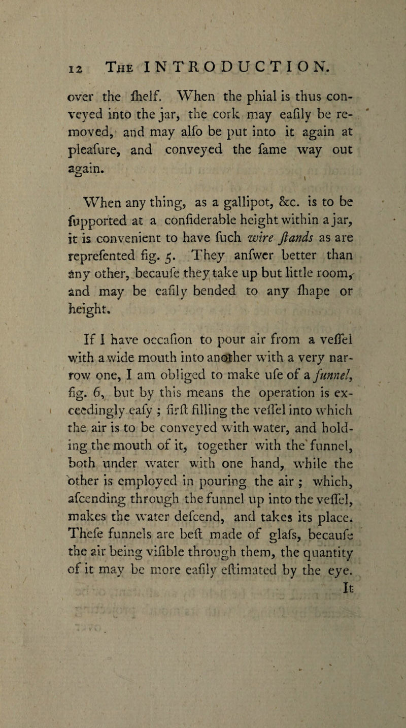 12 The INTRODUCTION. over the fhelf. When the phial is thus con¬ veyed into the jar, the cork may eafily be re¬ moved,‘ and may alfo be put into it again at pleafure, and conveyed the fame way out ao^ain. When any thing, as a gallipot, &amp;c. is to be fupported at a conliderable height within a jar, it is convenient to have fuch wire ftands as are reprefented fig. 5. They anfwcr better than any other,, becaufe they take up but little room,- and may be eafily bended to any lliape or height. If 1 have occafion to pour air from a vefiel with a wide mouth into another with a very nar¬ row one, I am obliged to make ufe of a funnel, fig. 6, but by this means the operation is ex¬ ceedingly eafy ; firfi; filling the vefiel into which the air is to be conveyed with water, and hold¬ ing the mouth of it, together with the'funnel, both under water with one hand, while the other is employed in pouring the air ; which, afeending through the funnel up into the vcfifcl, makes the water defeend, and takes its place. Thefe funnels are befi: made of glafs, becaufe the air being vifible through them, the quantity of it may be more eafily eftimated by the eye. It
