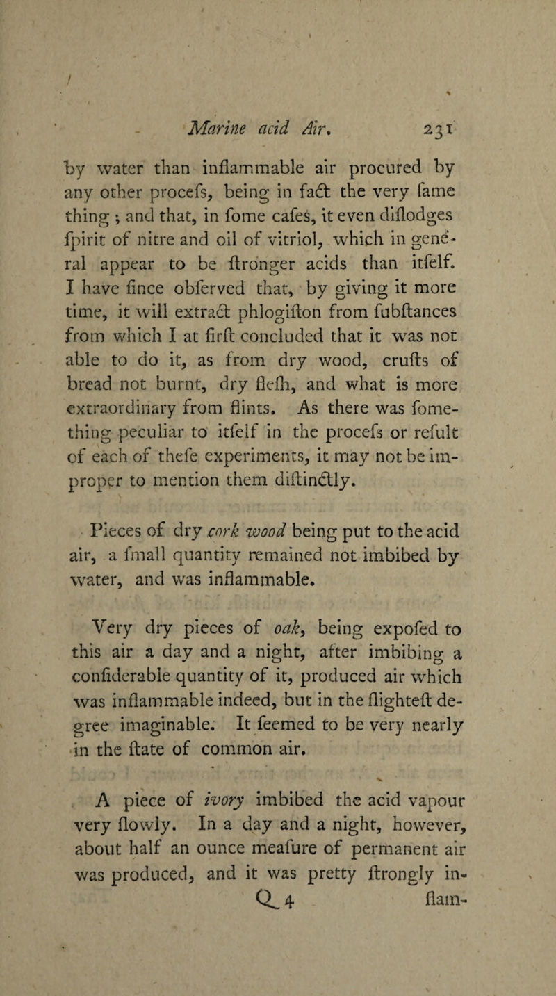 t / I Marine acid Air. 231 by water than inflammable air procured by any other procefs, being in fad; the very fame thing ; and that, in fome cafes, it even dlflodges fpirit of nitre and oil of vitriol, which in gene¬ ral appear to be flrdnger acids than itfelf. I have fince obferved that,' by giving it more time, it will extract phlogifton from fubftances from which I at firfl; concluded that it was non able to do it, as from dry wood, crufts of bread not burnt, dry flefli, and what is more extraordinary from flints. As there was fome- thing peculiar to' itfelf in the procefs or refult of each of thefe experiments, it may not be im¬ proper to mention them diftindly. Pieces of dry cork wood being put to the acid air, a fmall quantity remained not imbibed by water, and was inflammable. Very dry pieces of oak^ being expofed to this air a day and a night, after imbibing a conliderable quantity of it, produced air which was inflammable indeed, but in the flightefl de¬ gree imaginable. It feemed to be very nearly •in the date of common air. A piece of ivory imbibed the acid vapour very flowly. In a day and a night, however, about half an ounce meafure of permanent air was produced, and it was pretty flrongly in-