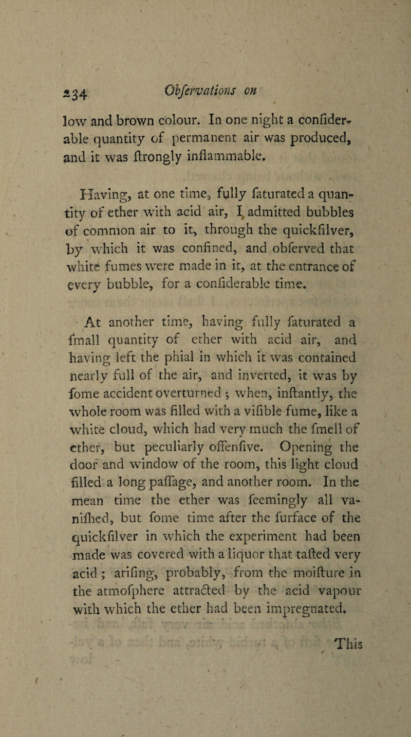 ^34 Olfervations on / low and brown colour. In one night a confider^ able quantity of permanent air was produced, and it was ftrongly inflammable. Having, at one time, fully faturatcd a quan¬ tity of ether with acid air, admitted bubbles of common air to it, through the quickfilver, by which it was confined, and obfervcd that white fumes were made in it, at the entrance of every bubble, for a confiderable time. • At another time, having fully faturated a fmall quantity of ether with acid air, and having left the phial in which it was contained nearly full of the air, and inverted, it was by fome accident overturned ; when, inftantly, the whole room was filled with a vifible fume, like a white cloud, which had very much the fmell of ether, but peculiarly offenfive. Opening the door and window of the room, this light cloud filled a long pafifage, and another room. In the mean time the ether was feemingly all va- nllhcd, but fome time after the furface of the quickfilver in which the experiment had been made was covered with a liquor that tailed very acid; arifing, probably, from the moifture in the atmofphere attracted by the acid vapour with which the ether had been impregnated. This