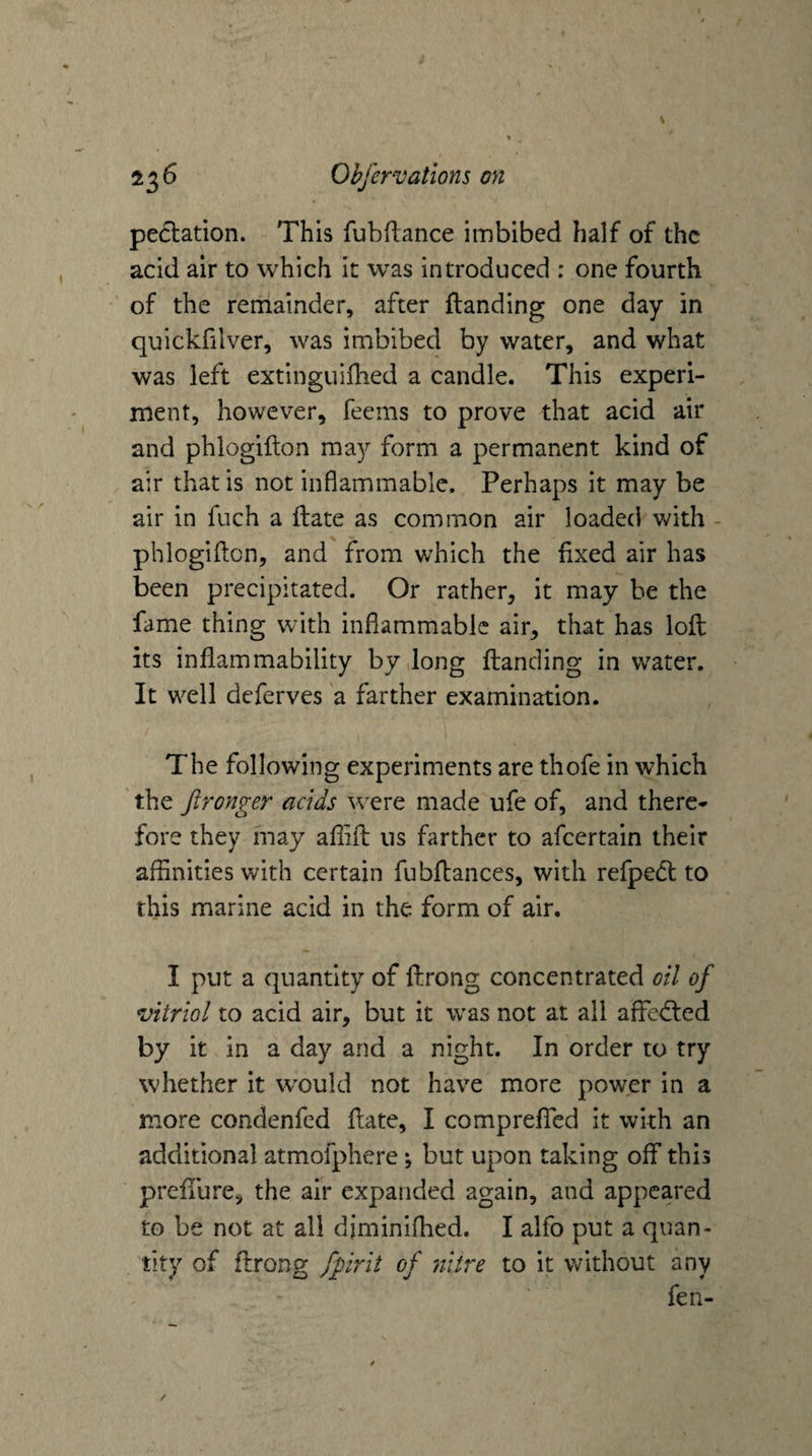 peclation. This fubflance imbibed half of the acid air to which it was introduced : one fourth of the remainder, after {landing one day in quickfilver, was imbibed by water, and what was left extinguifhed a candle. This experi¬ ment, however, feems to prove that acid air and phlogiflon may form a permanent kind of air that is not inflammable. Perhaps it may be air in fuch a flate as common air loaded with - phlogiflon, and from which the fixed air has been precipitated. Or rather, it may be the fame thing with inflammable air, that has loft its inflammability by long Handing in water. It well deferves a farther examination. The following experiments are thofe in which ' the fironger acids were made ufe of, and there¬ fore they may afiift us farther to afeertain their affinities with certain fubftances, with refpedt to this marine acid in the form of air. I put a quantity of ftrong concentrated oil of vitriol to acid air, but it was not at all affedled by it in a day and a night. In order to try whether it would not have more power in a more condenfed flate, I comprefTed it with an additional atmofphere *, but upon taking off this preffure, the air expanded again, and appeared to be not at all diminifhed. I alfo put a quan¬ tity of ftrong fpirit of nitre to it without any fen-