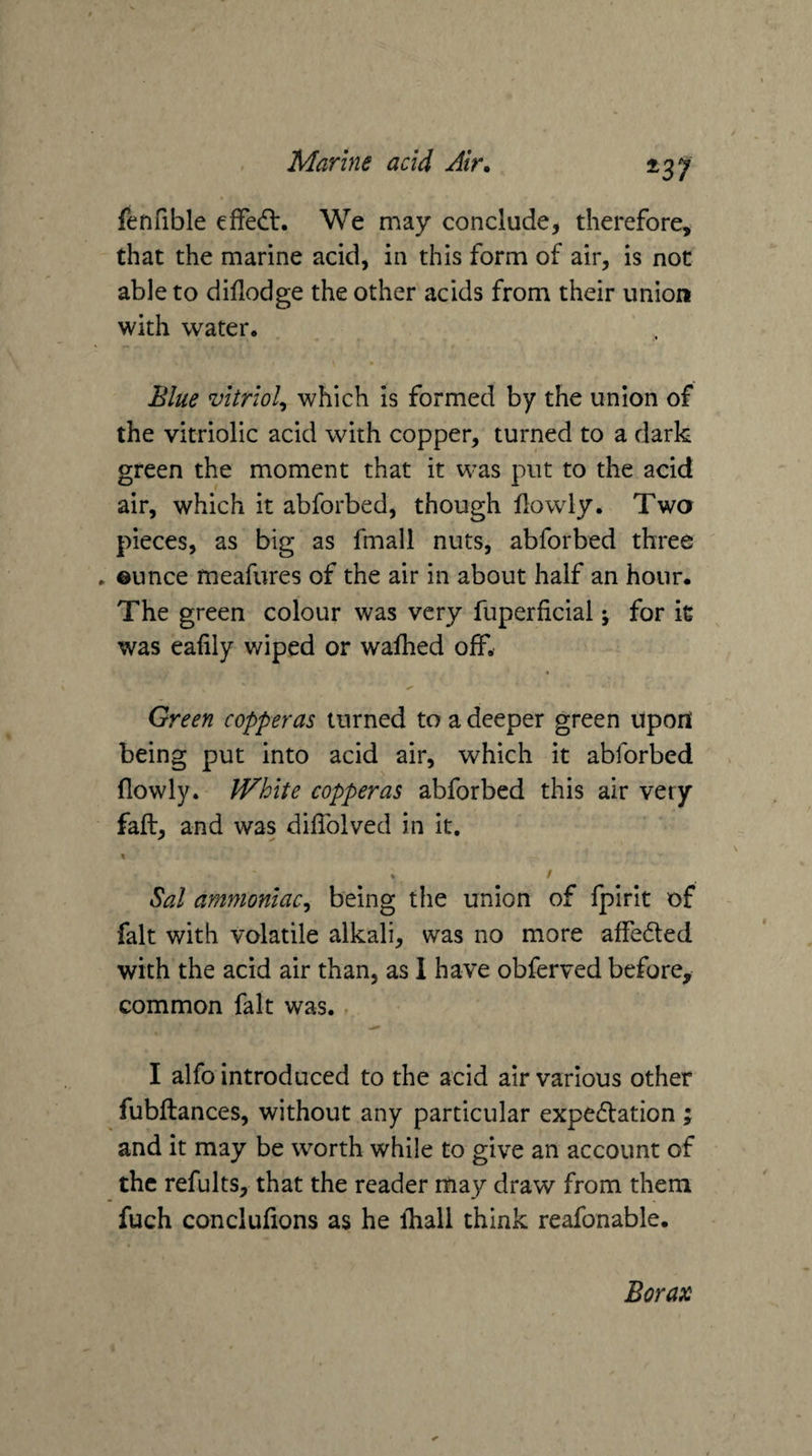 ^37 fenfible effedt. We may conclude, therefore, that the marine acid, in this form of air, is not able to diflodge the other acids from their union with water. Blue vitriol^ which is formed by the union of the vitriolic acid with copper, turned to a dark green the moment that it was put to the acid air, which it abforbed, though llowly. Twa pieces, as big as fmall nuts, abforbed three . ©unce meafures of the air in about half an hour. The green colour was very fuperficial; for it was eafily wiped or wafhed off. Green copperas turned to a deeper green upon being put into acid air, which it abforbed flowly. IVhite copperas abforbed this air very faft, and was dilTolved in it. t * / Sal ammoniac^ being tiie union of fpirit of fait with volatile alkali, was no more affeded with the acid air than, as 1 have obferved before, common fait was. , I alfo introduced to the acid air various other fubftances, without any particular expedation ; and it may be worth while to give an account of the refults, that the reader may draw from them fuch conclufions as he ihall think reafonable. Borax