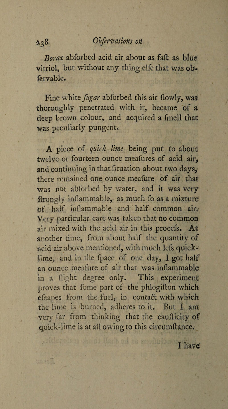Borax abforbed acid air about as faft as blue vitriol, but without any thing elfe that was ob- fervable# Fine white fugar abforbed this air flowly, was ' thoroughly penetrated with it, became of a deep brown colour, and acquired a fmell that was peculiarly pungent, A piece of quick lime being put to about twelve or fourteen ounce meafures of acid air, and continuing in thatfituation about two days,' there remained one ounce meafure of air that was not abforbed by water, and it was very ftrongly inflammable,- as much fo as a mixture' of half inflammable and half common air.’ Very particular care was taken that no common air mixed with the acid air in this procefs. At another time, from about half the quantity of acid air above mentioned, with much lefs quick¬ lime, and in the fpace of one day, I got half an ounce meafure of air that was inflammable in a flight degree only. This experiment proves that fome part of the phlogifhon which efeapes from the fuel, in contadt with which the lime is burned, adheres to it. But I am: very far from thinking that the caufticity of quick-lime is at all owing to this circumftance. I have