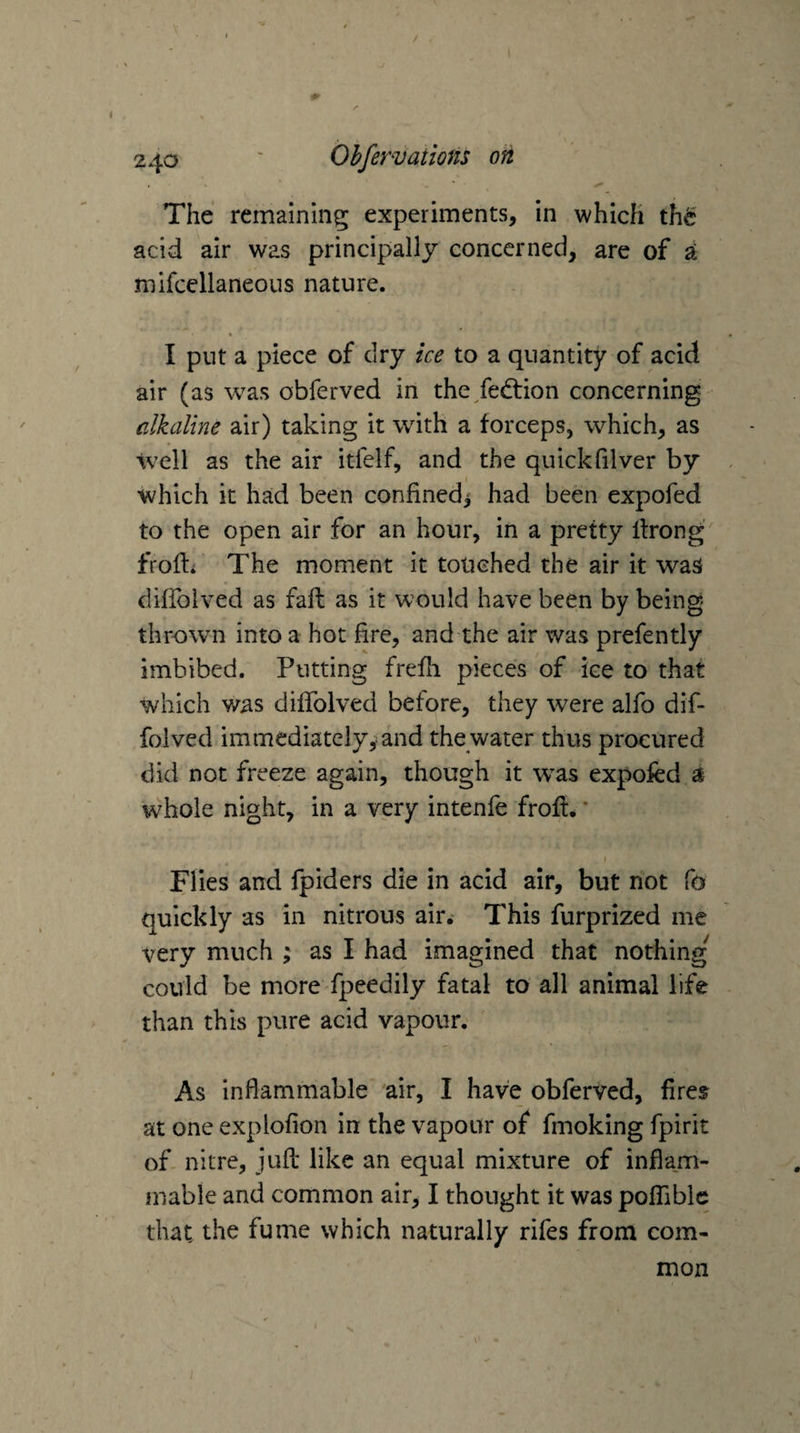 The remaining experiments, in which the acid air was principally concerned, are of ^ mifcellaneous nature. I put a piece of dry ice to a quantity of acid air (as was obferved in the fedrion concerning alkaline air) taking it with a forceps, which, as well as the air itfelf, and the quickfilver by which it had been confined^ had been expofed to the open air for an hour, in a pretty llrong frofti The moment it touched the air it was difibived as fall as it would have been by being thrown into a hot fire, and the air was prefently imbibed. Putting frefli pieces of ice to that which was diffolved before, they were alfo dif- folved immediately,‘and the water thus procured did not freeze again, though it w^as expofed a whole night, in a very intenfe frofe. * \ Flies and fpiders die in acid air, but not fo quickly as in nitrous air.- This furprized me very much ; as I had imagined that nothing could be more fpeedily fatal to all animal life than this pure acid vapour. As inflammable air, I have obferved, fires at one explofion in the vapour of fmoking fpirit of nitre, jufl like an equal mixture of inflam¬ mable and common air, I thought it was poflible that the fume which naturally rifes from com¬ mon