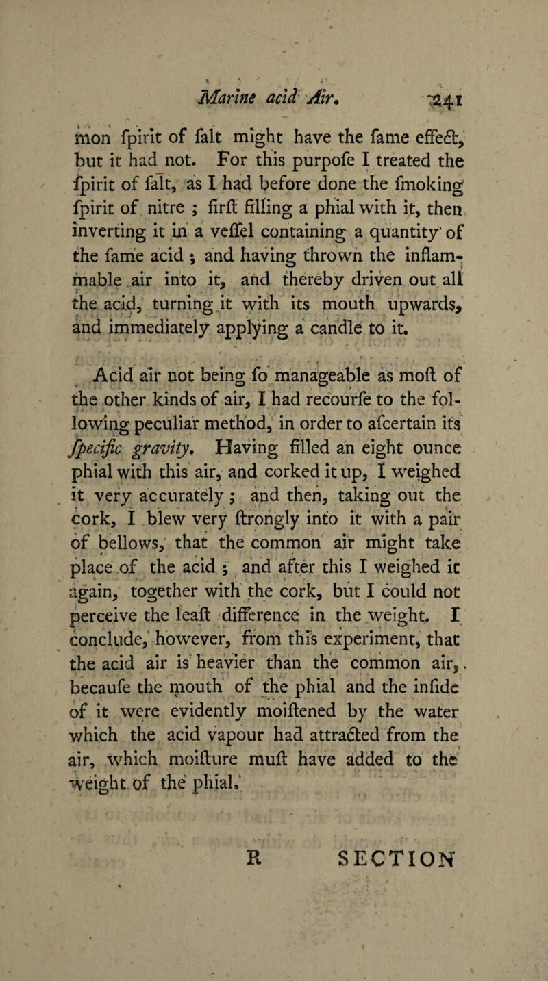 mon fpirk of fait might have the fame effedt, but it had not. For this purpofe I treated the fpirit of fait, as I had before done the fmoking fpirit of nitre ; firft filling a phial with it, then inverting it in a vcffel containing a quantity' of the fame acid ; and having thrown the inflam¬ mable air into it, and thereby driven out all the acid,“ turning.it with its mouth upwards, and immediately applying a candle to it. ✓ V t ■ • A Acid air not being fo manageable as moll of the other kinds of air, I had recouffe to the fob lowing peculiar method, in order to afcertain its fpecific gravity. Having filled ah eight ounce phial with this' air, and corked it up, I weighed it very accurately ; and then, taking out the cork, I blew very ftroiigly into it with a pair of bellows,’ that the common air might take place of the acid ; and after this I weighed it again,' together with the cork, blit I could not perceive the leafl: difference in the weight. I conclude, however, from this experiment, that the acid air is heavier than the corhmon air,, becaufe the naouth of the phial and the infidc of it were evidently moiftened by the water v/hich the acid vapour had attracted from the air, which moiflure muft have added to the weight of the phiaL‘ R SECTION \