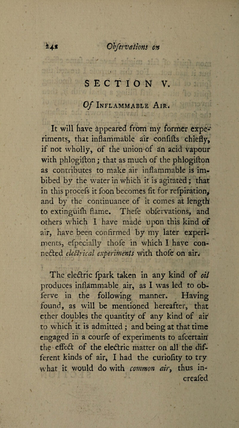 SECTION V. Of Inflammable Air. It will have appeared from my former expe¬ riments, that inflammable air confifts chiefly, if not wholly, of the union-of in. acid vapour with phlogifton; that as much of the phlogifton as contributes to make air inflammable is im¬ bibed by the water in which it is agitated; that in this procefs it foon becomes fit for refpiration,' and by the continuance of it comes at length to extinguifli flame. Thefe obfervations, and others which I have made upon this kind of air, have been confirmed by my later experi¬ ments, efpecially thofe in which I have con- ne(fi:cd ek^rical experiments with thofe' on air.- The eledlric fpark taken in any kind of oil produces inflammable air, as I was led to ob- ferve in the following manner. Having found, as will be mentioned hereafter, that ether doubles the quantity of any kind of air to which it is admitted ; and being at that time engaged in a courfe of experiments to afeertairt the-effed of the eled:ric matter on all the dif- ferent kinds of air, I had the curiofity to try what it would do with common air^ thus in- creafed