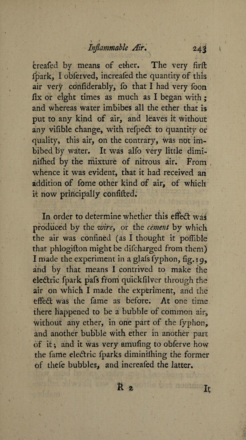 Injlammable Air. 24^ creafed by means of et^ier. The very firft fpark, I obferved, increafed the quantity of this air very cdrifiderably, fo that I had very foon fix or eight times as much as I began -with; and whereas water imbibes all the ether that is put to any kind of air, and leaves it without any vifible change, with refpedt to quantity of quality, this air, on the contrary, Svas not im¬ bibed by waiter. It was alfo very little dimi- nifhed by the mixture of nitrous air. From , whence it was evident, that it had received ah addition of fome other kind of air, of which it now principally confifted; In order to determine whether this effed: was produced by the wire, or the cement by which the air was confined (as I thought it pofiible that phlogifton might be difcharged from them) I rnade the experiment in a glafsfyphon, fig. 19, and by that means 1 contrived to make the elcdric fpark pafs ftoni quickfilver through the air on which I made the experiment, and the effed was the fame as before. At one time there happened to be a bubble of common air, without any ether, in one part of the fyphon, and another bubble with ether in another part of it •, and it was very amufing to obferve how the fame eledric fparks diminilhing the former of thefe bubbles, and increafed the latter.