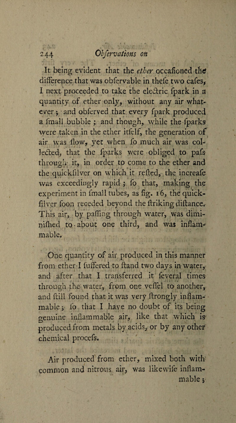 It being evident that the ether occalioned th(? dilFerence that was obfervable in thefe two cafes^ 1 next proceeded to take the eledlric fpark in a quantity of ether only, without any air what¬ ever; -and obferved that every fpark produced a fmall bubble ; and though, while the fparks were taken in the ether itfelf, the generation of air was flow, yet when fo much air was col^ kcted, that the fparks were -obliged to pafs throuo;h* it, in order to come to the ether and the qulckfilver on which it refled, the increafe was exceedingly rapid ; fo that, making the experiment in fmall tubes, as fig. i6, the quick- fllver foon receded beyond the flrlking diftance.- This air, by pafling through water, was dimi- niflied to-about one third, and was inflani-* mable. One quantity of air produced in this manner from ether I fuflered to fland two days in water, and after that I transferred it feveral times through the: water, from one veflel to another, and ftill found that it was very flrongly inflam¬ mable ; fo that I have no doubt of its being genuine inflammable air, like that which is- produced from metals by acids, or by any other chemical procefs. Air produced from ether, mixed both with* common and nitrous air, was likewife inflam¬ mable ;