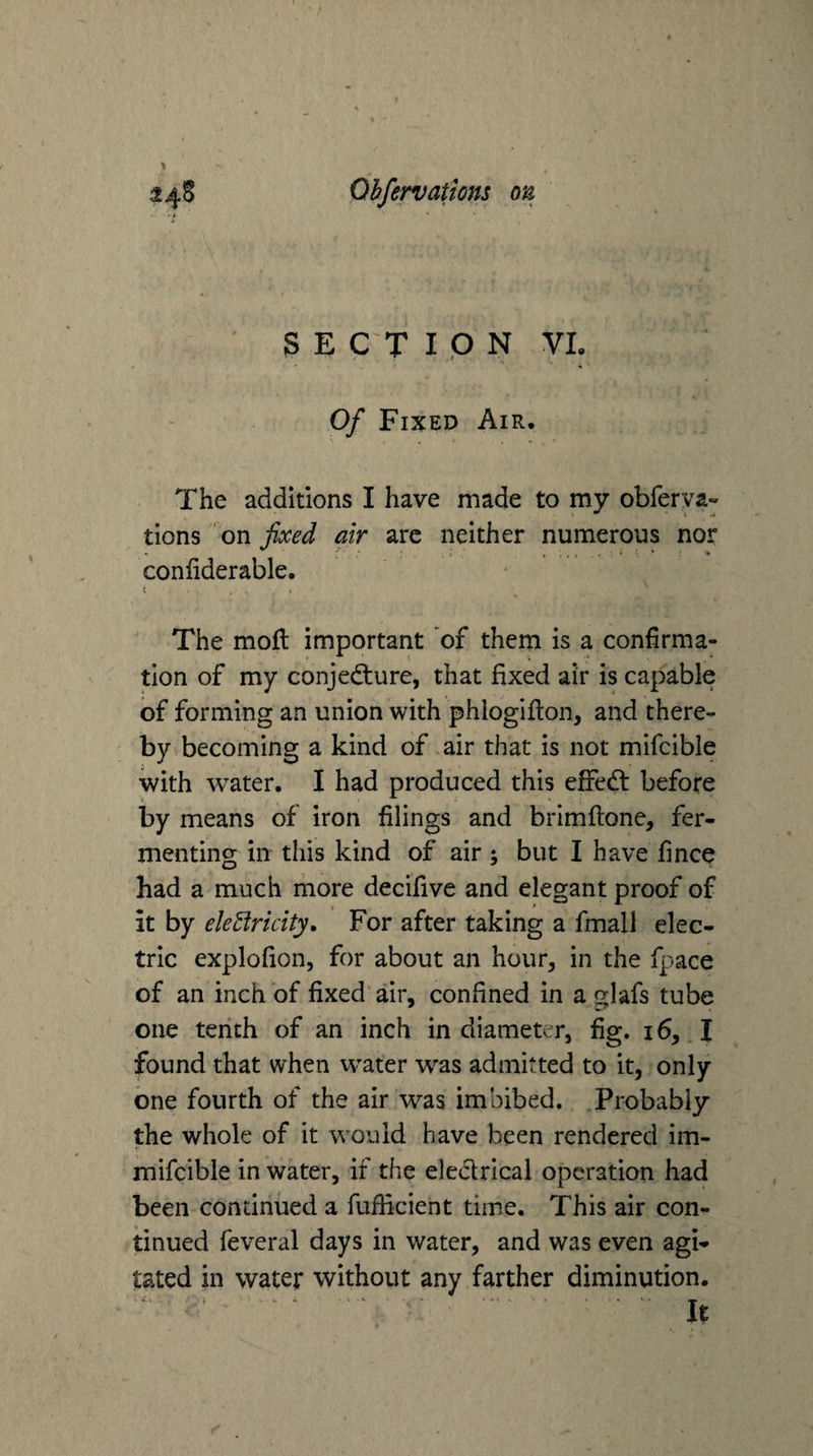 S E C T I Q N VL Of Fixed Air. The additions I have made to my obferva« tions on fixed air are neither numerous nor confiderable. The moll important of them is a confirma¬ tion of my conjecture, that fixed air is capable of forming an union with phiogifion, and there¬ by becoming a kind of air that is not mifcible with water, I had produced this eifeCl before by means of iron filings and brimftonc, fer¬ menting in this kind of air; but I have fince had a much more decifive and elegant proof of it by ele3ricity. For after taking a fmall elec¬ tric explofion, for about an hour, in the fpace of an inch of fixed air, confined in a glafs tube one tenth of an inch in diameter, fig. 16, I found that when water was admitted to it, only one fourth of the air was imbibed. Probably the whole of it would have been rendered im- mifcible in water, if the eleClrical operation had been continued a fufficient time. This air con¬ tinued feveral days in water, and was even agi* tated in water without any farther diminution. It