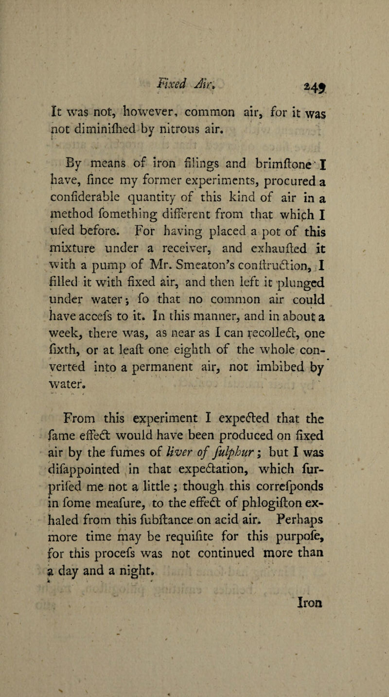 Fixed Jir; 24J It was not, however, common air, for it was not diminillied by nitrous air. By means of iron filings and brimftone’ I have, fince my former experiments, procured a confiderable quantity of this kind of air in a method fomething different from that which I ufed before. For having placed a pot of this mixture under a receiver, and exhaufted it with a pump of Mr. Smeaton’s conitrudion, .1 filled it with fixed air, and then left it plunged under water-, fo that no common air could have accefs to it. In this rnanner, and in about a week, there was, as near as I can recoiled, one fixth, or at leaft one eighth of the whole con¬ verted into a permanent air, not imbibed by water. From this experiment I expeded that the fame effed would have been produced on fixed air by the fumes of liver of fulphur; but I was difappointed in that expedation, which fur- prifed me not a little; though this correfponds - in fome meafure, to the effed of phlogifton ex¬ haled from this fubflance on acid air. Perhaps more time may be requifite for this purpofe, for this procefs was not continued more than a day and a night. k . • • Iron