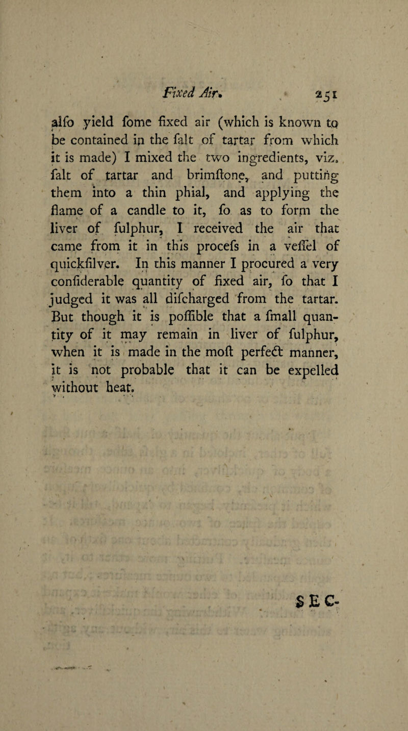 alfo yield fome fixed air (which is known tp be contained in the fait of tartar from which it is made) I mixed the two ingredients, viz., fait of tartar and brimftonc^ and putting them into a thin phial, and applying the flame of a candle to it, fo as to forni the liver of fulphur, I received the air that came frorn it in this procefs in a veflel of quickfilver. In this manner I procured a very confiderable quantity of fixed air, fo that I judged it was all difeharged from the tartar. But though it is poflible that a fmall quan¬ tity of it may remain in ^liver of fulphur, when it is. made in the mofi: perfect manner, it is not probable that it can be expelled without heat. SEC-
