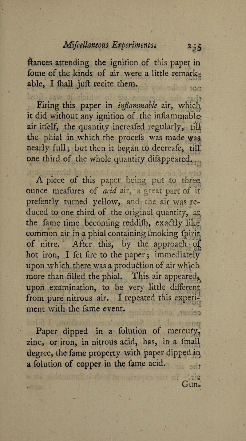 ftances attending the ignition of this paper in fome of the kinds of air were a little remark¬ able, I lhall juft recite them. ? » •fi ' 11 Firing this paper in injlammable air, whieft it did without any ignition of the infiammable^ air itfelf, the quantity increafed regularly, till the phial in which the procefs was made \yas. nearly full; but then it began to decreafe, tilt one third of the whole quantity difappeared.,, , • A piece of this paper being put to three ounce meafures of acid air, a great part of it prcfently turned yellow, and the air was re¬ duced to one third of the original quantity, at. the fame time becoming reddilh, exadtiy likCj^ corhmon air in a phial containing fmoking fpirit of nitre. After this, by the approach;9^ hot iron, J fet fire to the paper; immediately upon which there was a produdlion of air which more than filled the phial. This air appeared,^^ upoii examination, to be very little different from pure nitrous air. I repeated this expert ment with the fame event. v Paper dipped in a- folution of mercufy,, zinc, or iron, in nitrous acid, has, in a fmall degree, the fame property with paper dipped in a folution of copper in the fame acid. . Gun.