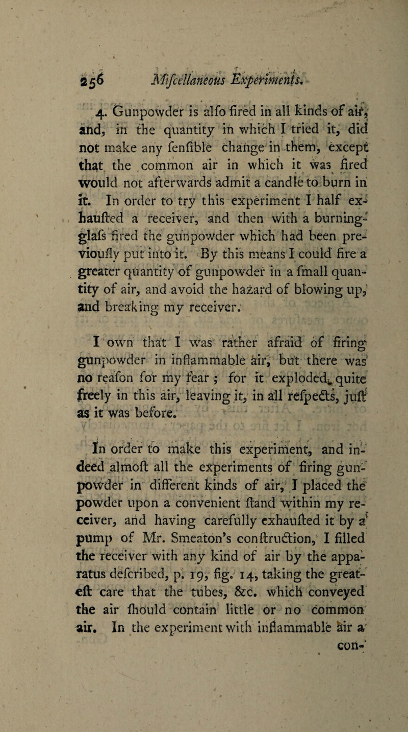 , .. .i Mifcellaneous Expermehfs, 4. Gunpowder is alfo fired in all kinds of and^ in the quantity in which I tried it, did not make any fenfible change in .them, except that the common air in which it was fired would not afterwards admit a candle to burn in It. In order to try this experiment I half ex- . haufted a receiver, and then with a burning-' glafs fired the gunpowder which had been pre- vioufly put into it. By this means I could fire a greater qliantity of gunpowder in a fmall quan¬ tity of air, and avoid the hazard of blowing up,' and breaking my receiver. I own that I w^as rather afraid of firing: gunpowder in infiamniable kiri but there was' no teafon for ihy fear ; for it exploded^,quite freely in this air, leaving it, in all refpedts, jurf as it was before.  In order to make this expeiinient, and in¬ deed almoft all the experiments of firing gun- povvder in different kinds of air, I placed the powder upon a convenient Hand within my re¬ ceiver, arid having carefully exhaufted it by pump of Mr. Smeaton’s conflrudiion, I filled the receiver with any kind of air by the appa¬ ratus deferibed, p. 19, fig. 14, taking the greaf- cfk care that the tubes, &amp;c. which conveyed the air fhould contain little or no common air. In the experiment with inflammable kir a con-'
