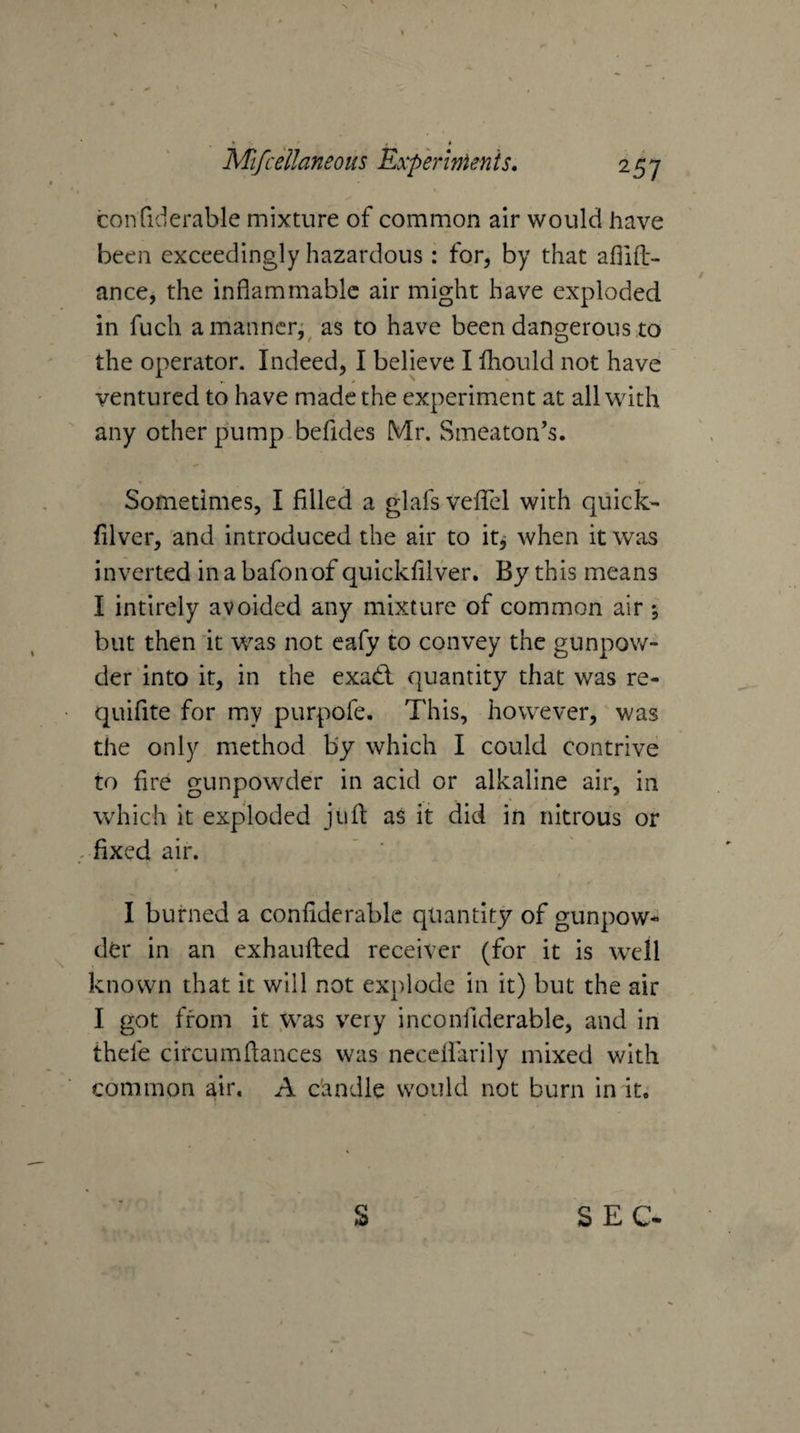 V » • » Mifcellaneous Experlnienis. 257 confiderable mixture of common air would have been exceedingly hazardous : for, by that ahlft- ance, the inflammable air might have exploded in fuch a manner;^ as to have been dangerous to the operator. Indeed, I believe I fliould not have ventured to have made the experiment at all with any other pump-befides Mr. Smeaton’s. Sometimes, I filled a glafs vefiel with quick- filver, and introduced the air to itj when it was inverted in a bafonof quickfilver. By this means I intirely avoided any mixture of common air i but then it was not cafy to convey the gunpow¬ der into it, in the exadl quantity that was re- quifite for my purpofe. This, however, was the only method by which I could contrive to fire gunpowder in acid or alkaline air, in which it exploded jiifl: as it did in nitrous or fixed air. I burned a confiderable quantity of gunpow¬ der in an exhaufted receiver (for it is w'ell known that it will not explode in it) but the air I got from it .was very inconfiderable, and in thefe circumflances was neceifarily mixed with common air, A c'andle would not burn in it.