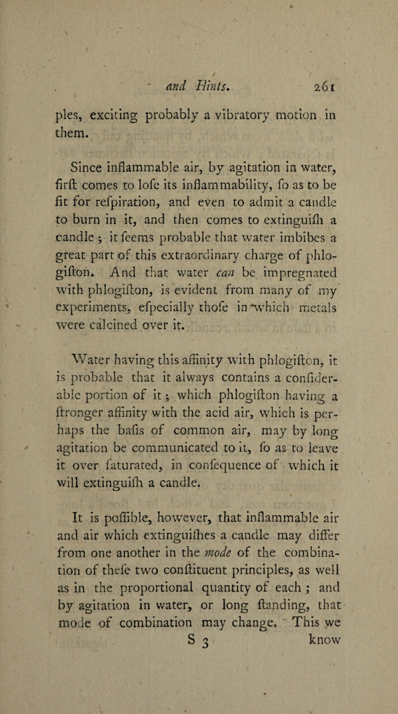 f / • and Hints. 261 pies, exciting probably a vibratory motion in them. Since inflammable air, by agitation in water, firfl: comes to lofc its inflammability, fo as to be fit for refpiration, and even to admit a candle to burn in it, and then comes to extinguifli a candle ; it feems probable that water imbibes a great part of this extraordinary charge of phlo- giftoh. And that water can be impregnated with phlogiflon, is evident from many of my experiments, efpecially thofe in*which metals were calcined over it. Water having this affinity with phlogiflon, it is probable that it always contains a confider- abie portion of it; which phlogiflon having a ftronger affinity with the acid air, which is per¬ haps the bafis of common air, may by long agitation be communicated to it, fo as to leave it over faturated, in confequence of which it will extinguifli a candle, \ It is poffible, however, that inflammable air and air which extinguiflies a candle may differ from one another in the ynode of the combina¬ tion of thefc two conflituent principles, as well as in the proportional quantity of each ; and by agitation in water, or long flanding, that mode of combination may change, ' This we