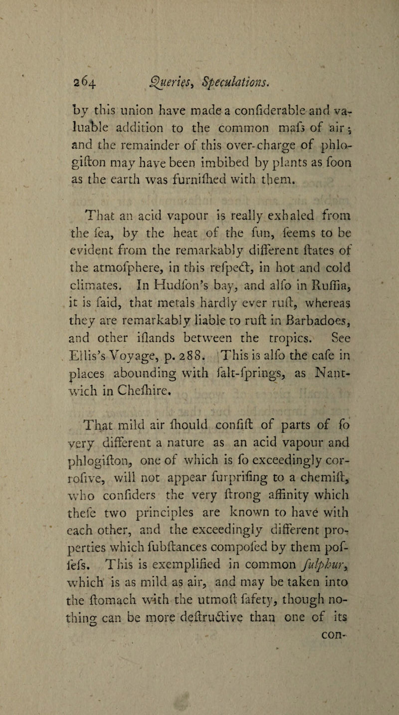 by this union have made a confiderable and va¬ luable addition to the comiuon mals of air *3 and the remainder of this over-charge of phlo- gifton may have been imbibed by plants as fooii as the earth was furnidied with them. That an acid vapour is really exhaled from the fea, by the heat of the fun, fee ms to be evident from the remarkably dilferent dates of the atmofphere, in this refpedt, in hot and cold climates. In Hudfon’s bay, and alfo in Ruffia, it is faid, that metals hardly ever rud, whereas they are remarkably liable to rud in Barbadoes, and other iflands between the tropics. See . Ellis’s Voyage, p. 288. This is alfo the cafe in places abounding with falt-fprings, as Nant- wich in Chediire. That mild air diould confid of parts of fo very different a nature as an acid vapour and phlogidon, one of which is fo exceedingly cor- rofive, will not appear furprifing to a chemid, who confiders the very drong affinity which thefe two principles are known to have with * each other, and the exceedingly different pro¬ perties which fubdances compofed by them pof- fefs. This is exemplified in common fulphuTy which is as mild as air, and may be taken into the domach with the utmod fafety, though no- thino- can be more dedrudlive than one of its con-