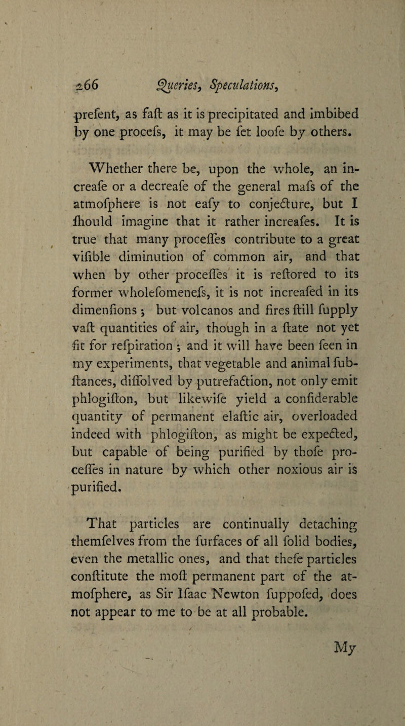 prefent, as faft as it is precipitated and imbibed by one proccfs, it may be fet loofe by others, % Whether there be, upon the whole, an in- creafe or a decreafe of the general mafs of the atmofphcre is not eafy to conjedure, but I fhould imagine that it rather increafes. It is true that many procefles contribute to a great vifible diminution of common air, and that when by other procefles it is reflored to its former wholefomenefs, it is not increafed in its dimenfions \ but volcanos and fires ftill fupply vafl quantities of air, though in a flate not yet fit for refpiration ; and it will have been feen in my experiments, that vegetable and animal fub- fliances, diflTolved by putrefadtion, not only emit phlogifton, but likewife yield a conflderable quantity of permanent elaftic air, overloaded indeed with phlogiflion, as might be expeded, but capable of being purified by thofe pro- ceflTes in nature by which other noxious air is 'purified. I That particles are continually detaching themfelves from the furfaces of all folid bodies, even the metallic ones, and that thefe particles confliitute the rnofi permanent part of the at- mofphere, as Sir Ifaac Newton fuppofed, does not appear to me to be at all probable. i My