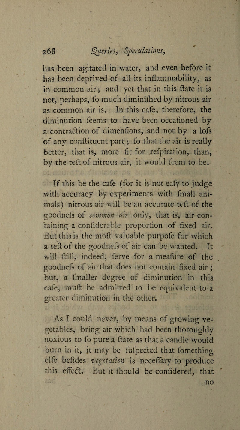 has been agitated in water, and even before it has been deprived of all its inflammability, as in common air •, and yet that in this flate it is not, perhaps, fo much diminiflied by nitrous air as common air is. In this cafe, therefore, the diminution feems to have been occafloned by a contra6lion of dimenfions, and not by a lofs of any conflituent part; fo that the air is really better, that is, more fit for refpiration, than, by the tell of nitrous air, it would feem to be. If this be the cafe (for it is not eafy to judge with accuracy by experiments with fmall ani¬ mals) nitrons air will be an accurate tefl of the goodnefs of common air only, that is, air con-' raining a confiderable proportion of fixed air. But this is the mofl valuable purpofe for which a tefl: of the goodnefs of air can be wanted. It will ftill, indeed, ferve for a meafure of the goodnefs of air that does not contain fixed air; bur, a fmaller degree of diminution in this cafe, muft be admitted to be equivalent to a greater diminution in the other. As I could never, by means of growing ve¬ getables, bring air which had be^n thoroughly noxious to fo pure a flate as that a candle would burn in it, it may be fufpedled that fomething elfe befidcs vegetation is neceflary to produce this effect. But it fliould be confidered, that no