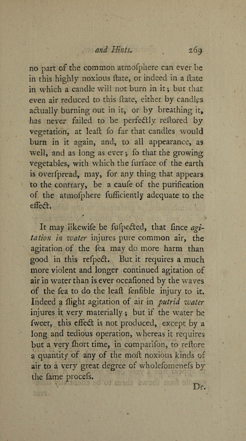 no part of the common atmofphere can ever be in this highly noxious ilate, or indeed in a flate in which a candle will not burn in it; but that even air reduced to this ftate, either by candlps actually burning out in it, or by breathing it, has never failed to be perfedlly reftored by vegetation, at leaft fo far that candles would burn in it again, and, to all appearance, as well, and as long as ever j fo that the growing vegetables, with which the furface of the earth is overfpread, may, for any thing that appears to the contrary, be a caufe of the purification of the atmofphere fufficiently adequate to the effedt. ' It may likcwife be fufpedled, that fince agi¬ tation in water injures pure common air, the agitation of the fea may do more harm than good in this refpedt. But it requires a much more violent and longer continued agitation of air in water than is ever occafioned by the waves of the fea to do the leafl fenfible injury to it. Indeed a flight agitation of air in putrid zvater injures it very materially; but if the water be fweer, this effedt is not produced, except by a long and tedious operation, whereas it requires but a very fhort time, in comparifon, to reftore a quantity of any of the molt noxious kinds of air to a very great degree of wholefomenefs by the fame procefs. \ Dr.