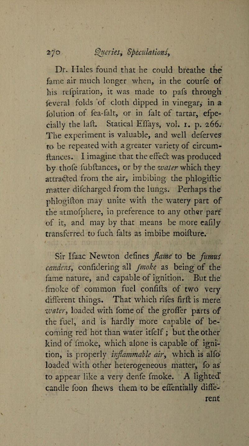 Dr. Hales found that he could breathe the fame air much longer when, in the courfe of his refpiration, it was made to pafs through fevcral folds *of cloth dipped in vinegar,- in a- folution of fea-falr, or in fait of tartar, efpe- cially the laft. Statical ElTays, voL i. p. 266.' The experiment is valuable, and well deferves* to be repeated with a greater variety of circum- ftances. I imagine that the effedt was produced by. thofe fubftances, or by the water which they attradted from the air, imbibing the phlogiftic matter difeharged from the lungs. Perhaps the phlogifton may unite vvith the watery part of the atmofphere, in preference to any oth^r part of it, and may by that means be more cafily / transferred to fuch falts as imbibe moifture. Sir Ifaac Newton defines jlame to be fumu^ candens^ confidering all Jmoke as being of the fame nature, and capable of ignition. . But the' fmoke of common fuel confifts of two very different things. That which rifes firfli is mere water^ loaded with fome of the groffer parts of the fuel, and is hardly more capable of be¬ coming red hot than water itfelf; but the other kind of fmoke, wEich alone is capable of igni¬ tion, is properly injlammaUe air^ which is alfo^' loaded with other heterogeneous matter, fo as to appear like a very denfe frnoke. A lighted’ candle foon fhews them to be efiTentially diffe¬ rent