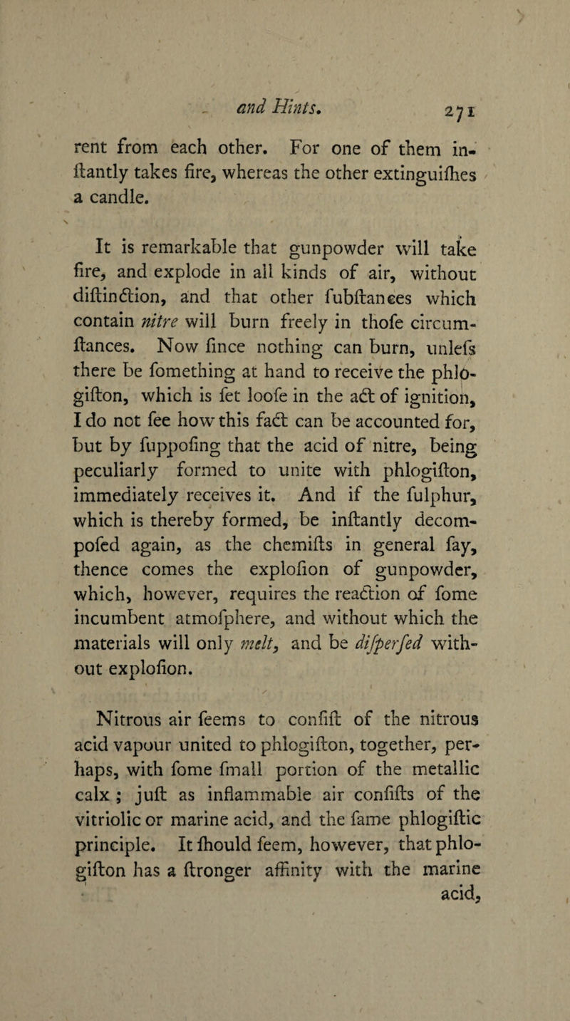 V / and Hints. 271 rent from each other. For one of them in- • ilantly takes fire, whereas the other extinguifhes a candle. It is remarkable that gunpowder will take fire, and explode in ail kinds of air, without diflindlion, and that other fubftanees which contain nitre will burn freely in thofe circum- flances. Now fince nothing can burn, unlefs there be fomething at hand to receive the phlo- gifton, which is fet loofe in the adt of ignition, I do not fee how this fadt can be accounted for, but by fuppofing that the acid of nitre, being peculiarly formed to unite with phlogifton, immediately receives it. And if the fulphnr, which is thereby formed, be inftantly decom- pofed again, as the chcmifls in general fay, thence comes the explofion of gunpowder, which, however, requires the reaction of fome incumbent atmofphere, and without which the materials will only melt, and be dijperfed with¬ out explofion. I Nitrous air feems to confifi; of the nitrous acid vapour united to phlogifton, together, per¬ haps, with fome fmall portion of the metallic calx ; juft as inflammable air confifts of the vitriolic or marine acid, and the fame phlogiftic principle. It fhould feem, however, that phlo¬ gifton has a ftronger affinity with the marine acid,