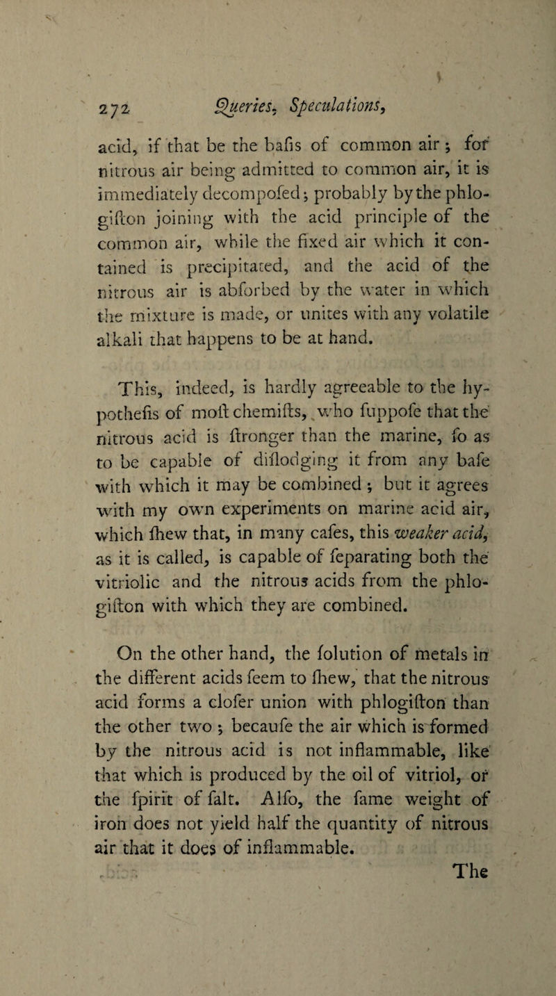 acid, if that be the bafis of common air ; for nitrous air being admitted to common air, it is immediately decompofed*, probably by the phlo- gihon joining with the acid principle of the common air, while the fixed air which it con¬ tained is precipitated, and the acid of the nitrous air is abforbed by the water in which the mixture is made, or unites with any volatile alkali that happens to be at hand. This, indeed, is hardly agreeable to the hy- pothefis of mofl: chemifts, ^who fuppofe that the nitrous acid is Wronger than the marine, fo as to be capable of dillodglng it from any bafe with which it may be combined •, but it agrees with my own experiments on marine acid air, which fhew that, in many cafes, this weaker acid, as it is called, is capable of feparating both the vitriolic and the nitrous acids from the phlo- gifton with wdaich they are combined. On the other hand, the folution of metals in the different acids feem to fliew, that the nitrous acid forms a clofer union with phlogiflon than the other tv/o ; becaufe the air which is formed by the nitrous acid is not inflammable, like’ that which is produced by the oil of vitriol, or the fpiri't of fait. Alfo, the fame weight of iron does not yield half the quantity of nitrons air that it does of inflammable. The
