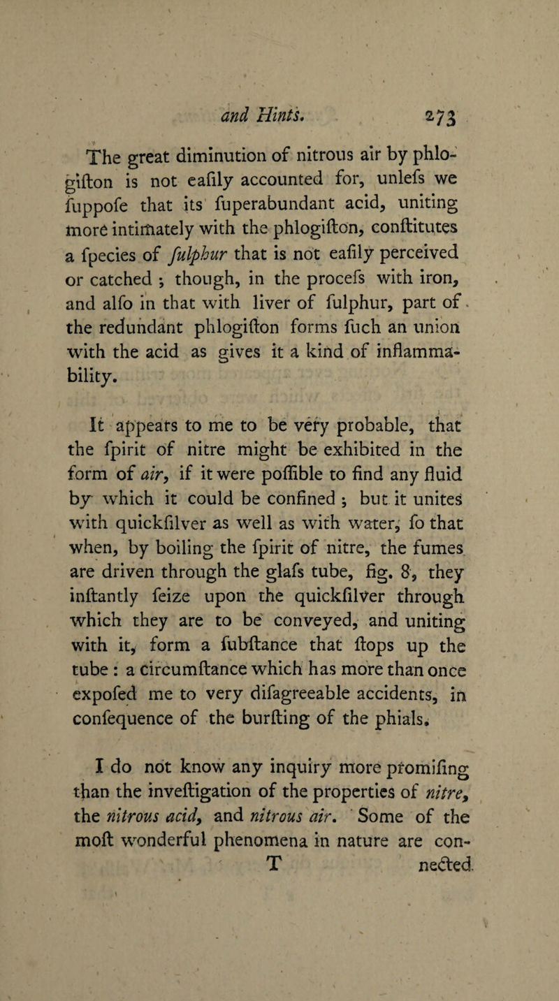 The great diminution of nitrous air by phlo- gifton is not cafily accounted for, unlefs we fuppofe that its' fuperabundant acid, uniting more intimately with the phlogifton, conftitutes a fpecies of fulphur that is not eafily perceived or catched ; though, in the procefs with iron, and alfo in that with liver of fulphur, part of. the redundant phlogifton forms fuch an union with the acid as gives it a kind of inflamma¬ bility. It appears to me to be very probable, that the fpirit of nitre might be exhibited in the form of airy if it were poftible to find any fluid by which it could be confined ; but it unites with quickfilver as well as with water,' fo that when, by boiling the fpirit of nitre, the fumes are driven through the glafs tube, fig. 8, they inftantly feize upon the quickfilver through which they are to be conveyed, and uniting with it, form a fubftance that ftops up the tube : a circumftance which has more than once cxpofed me to very difagreeable accidents, in confequence of the burfting of the phials, I do not know any inquiry more promifing than the inveftigation of the properties of nitre, the nitrous acid, and nitrous air, ' Some of the moft wonderful phenomena in nature are con- T nedted.