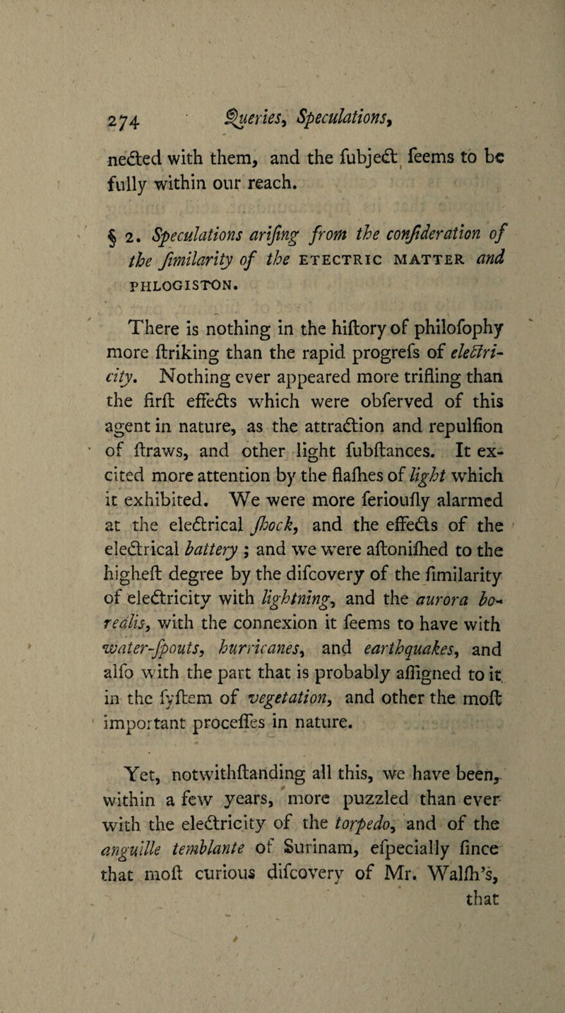 nedted with them, and the fubjedt^ feems to be fully within our reach. § 2. Speculations arijing from the confideration of the ftmilarity of the etectric matter and PHLOGISTON. There is nothing in the hiftory of philofophy more ftriking than the rapid progrefs of elediri^ city. Nothing ever appeared more trifling than the firfl: efledls which were obferved of this agent in nature, as the attradtion and repulfion of {fraws, and other light fubftances. It ex¬ cited more attention by the flaflies of light which it exhibited. We were more ferioufly alarmed at the eledtrical floock, and the effedis of the eledtrical battery ; and we were afloniflied to the highefl: degree by the difeovery of the fimilarity of eledtricity with lightnings and the aurora bo^ redlis, v/ith the connexion it feems to have with water-fpouts, hurricaneSs and earthquakes, and aifo with the part that is probably afligned to it, in the fyfbem of vegetation, and other the moft important procefles in nature. Yet, notwithflanding all this, we have been,, within a few years, more puzzled than ever with the eledtricity of the torpedo, and of the anguille temhlante of Surinam, efpecially fince that mofl: curious difeovery of Mr. Wallh’s, that
