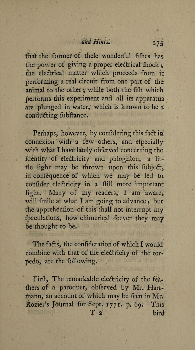 that the former of thefe wonderful fiflies has the power of giving a proper eledlrical fhock ; the eledlrical matter which proceeds from it performing a real circuit from one part of the animal to the otherwhile both the fifh which performs this experiment and all its apparatus are plunged in. water,' which is known to'be a Oondiidting fubftance. V Perhaps, however; by confidering this fadt ia connexion with a few others, and efpecially ' with what I have lately obferved concerning the identity of el'edtricity and phlogillon, a lit¬ tle light may be thrown upon this fubjedt, in confequence of which we may be led to confider eledlricity in a Hill more important light. Many of my readers, I am 'aware,’ will fmile at what I am going to advance; but the apprehenfion of this lhall not interrupt my fpeculations, how chimerical foever they may be thought to be. The fadls, the cohfideration of which I would combine with that of the eledlricity of the tor¬ pedo, are the following. Firft, The remarkable eledlricity of the fea¬ thers of a paroquet, obferved by Mr. Hart- rhann, an account of which may be feen in Mr. j^ozier’s Journal for Sept. 1771. p. 69. This T 2 bird