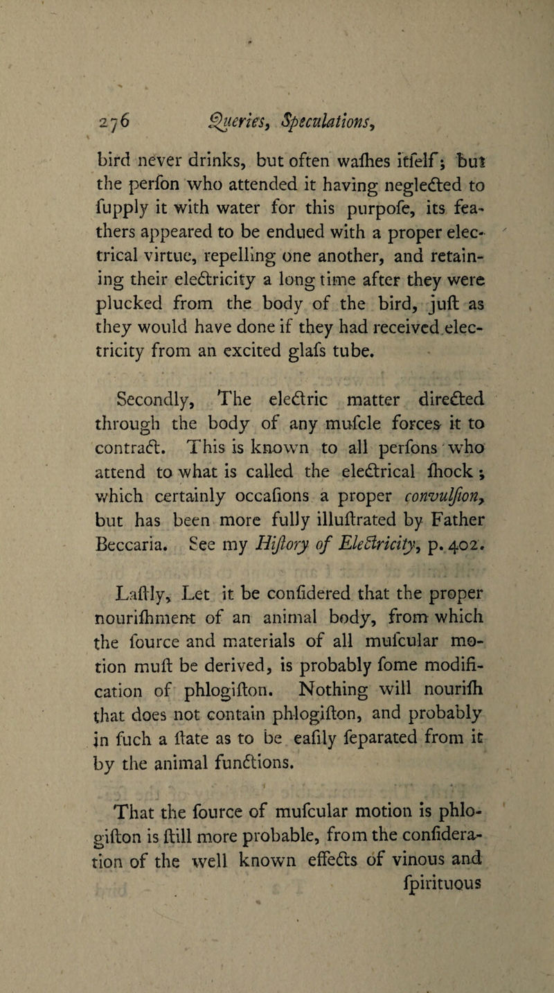 bird never drinks, but often waflies itfelf; bul the perfon who attended it having negledted to fupply it with water for this purpofe, its fea¬ thers appeared to be endued with a proper elec¬ trical virtue, repelling one another, and retain¬ ing their eledtricity a long time after they were plucked from the body of the bird, juft as they would have done if they had receivcd,elec- tricity from an excited glafs tube. Secondly, The eledlric matter diredted through the body of any mufcle forces it to contradt. This is known to all perfons w^ho attend to what is called the eledtrical fhock; v/hich certainly occafions a proper convulfioriy but has been more fully illuftrated by Father Beccaria. See my Hijlory of EleBricitjy p. 402. \ Laftly, Let it be confidered that the proper nouriftimertt of an animal body, from which the fource and materials of all mufcular mo¬ tion muft be derived, is probably fome modifi¬ cation of phlogifton. Nothing will nourifti that does not contain phlogifton, and probably in fuch a ftate as to be eafily feparated from it by the animal fundlions. That the fource of mufcular motion is phlo¬ gifton is ftill more probable, from the confidera- tion of the well known effedls of vinous and fpirituous