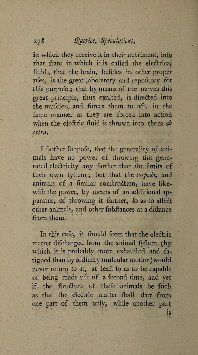 in which they receive it In their nutriment, int.^ that ftate in which it is called the eiedtrical ! fluid; that the brain, befldes its other proper ufes, is the great laboratory and repofitory for this purpofe ; that by means of the nerves this great principle, thus exalted, is diredted into the mufcles, and forces them to atl, in the fame manner as they are forced into adlion when the eledtric fluid is thrown into them ah extra, f I farther fuppofe, that the generality of ani¬ mals have no powxr of throwing this gene¬ rated cledlricity any farther than the 'limits of their own fyflem ; but that the torpedo^ and animals of a flmilar conftrudtion, have like- wife the power, by means of an additional ap¬ paratus, of throwing it farther, fo as to affedl other animals, and other fubflances at a diflance from them. In this cafe, it fhould feem that the eledtric matter difcharged from the animal fyflem (by which it is probably more exhaufled and fa¬ tigued than by ordinary mufcular motion) would never return to it, at leafl fo as to be capable of being made ufe of a fecond time, and yet if the flriidture of thefe animals be fuch \ as that the eledlric matter fliall dart from one part of them only, while another part