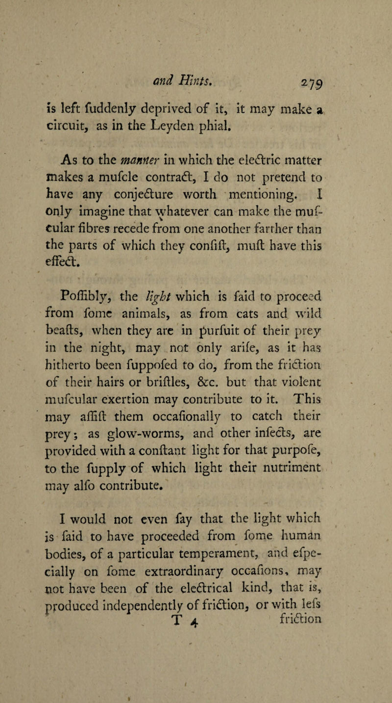 is left fuddenly deprived of it, it may make a circuit, as in the Leyden phial. As to the manner in which the ele(f\:ric matter makes a mufcle contradl, I do not pretend to- have any conjedture worth mentioning. I only imagine that whatever can make the muf- cular fibres recede from one another farther than the parts of which they confifl, muft have this efFedt. Poffibly, the light which is faid to proceed from fomc animals, as from cats and wild beads, when they arc in purfuit of their prey in the night, may not only arife, as it has hitherto been fuppofed to do, from the fridtion of their hairs or bridles, &amp;c. but that violent / mufcular exertion may contribute to it. This may aflid them occafionaily to catch their prey; as glow-worms, and other infects, are provided with a condant light for that purpofe, to the fupply of which light their nutriment may alfo contribute. I would not even fay that the light which is faid to have proceeded from fome human bodies, of a particular temperament, and efpe- cially on fome extraordinary occafions, may not have been of the elcdlrical kind, that is, produced independently of fridtion, or with lefs T 4 fridlion I