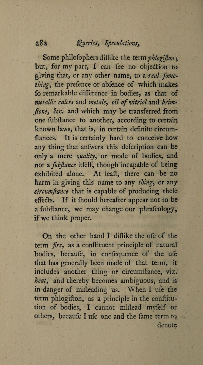 Some phllofophers diilike the term phlogijlon; but, for my part, I can fee no objedtion to giving that, or any other name, to a real fome- thing,, the prefence or abfence of which makes fo remarkable difference in bodies, as that of metallic calces and meialsy oil of vitriol znd hrim^ fione, he. and which may be transferred from one fubftance to another, according to certain known laws, that is, in certain definite circum- llances. It is certainly hard to conceive how any thing that anfwers this defeription can be only a mere quality,, or mode of bodies, and not a fubjlance itfelf, though incapable of being exhibited alone. At lealt, there can be no harm in giving this name to any thing,, or any circumfiance that is capable of producing thefe effedls. If it fhould hereafter appear not to be a fubftance, we may change our phrafeology, if we think proper. On the other hand I diflike the ufe of the term fire^ as a conftituent principle of natural bodies, becaufe, in confequence of the ufe that has generally been made of that term, it includes another thing or circumfiance, viz. heat, and thereby becomes ambiguous, and is in danger of mifleading us. When I ufe the term phlogifton, as a principle in the conftitu- tion of bodies, I cannot miflead myfelf or others, becaufe I ufe one and the fame term tq denote