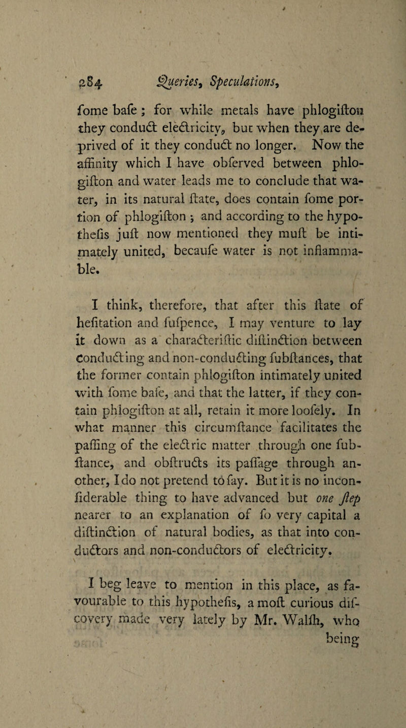 ( j>84 Queries^ Speculations^ fome bafe; for while metals have phlogiftou they condudl eledlricity^ but when they are de¬ prived of it they condud: no longer. Now the affinity which I have obferved between phlo- gifton and water leads me to conclude that wa¬ ter, in its natural ftate, does contain fome por¬ tion of phlogifton ; and according to the hypo- thcfis juft now mentioned they muft be inti¬ mately united, becaufe water is not inflamma¬ ble. I think, therefore, that after this ftate of hefitation and fufpence, I may venture to lay It down as a' charaderiftic diftindion between Conduding and non-conduding fubftances, that the former contain phlogifton intimately united with fome bafe, and that the latter, if they con¬ tain phlogifton at all, retain it more loofely. In ' what manner this circumftance facilitates the paffing of the eledric matter through one fub- ftance, and obftruds its paftage through an¬ other, Ido not pretend to fay. But it is no incon- fiderable thing to have advanced but one Jlep nearer to an explanation of fo very capital a diftindion of natural bodies, as that into con- diidors and non-condudors of eledricity. I beg leave to mention in this place, as fa¬ vourable to this hypothefls, a moft curious dif- covery made very lately by Mr. Walffi, who /
