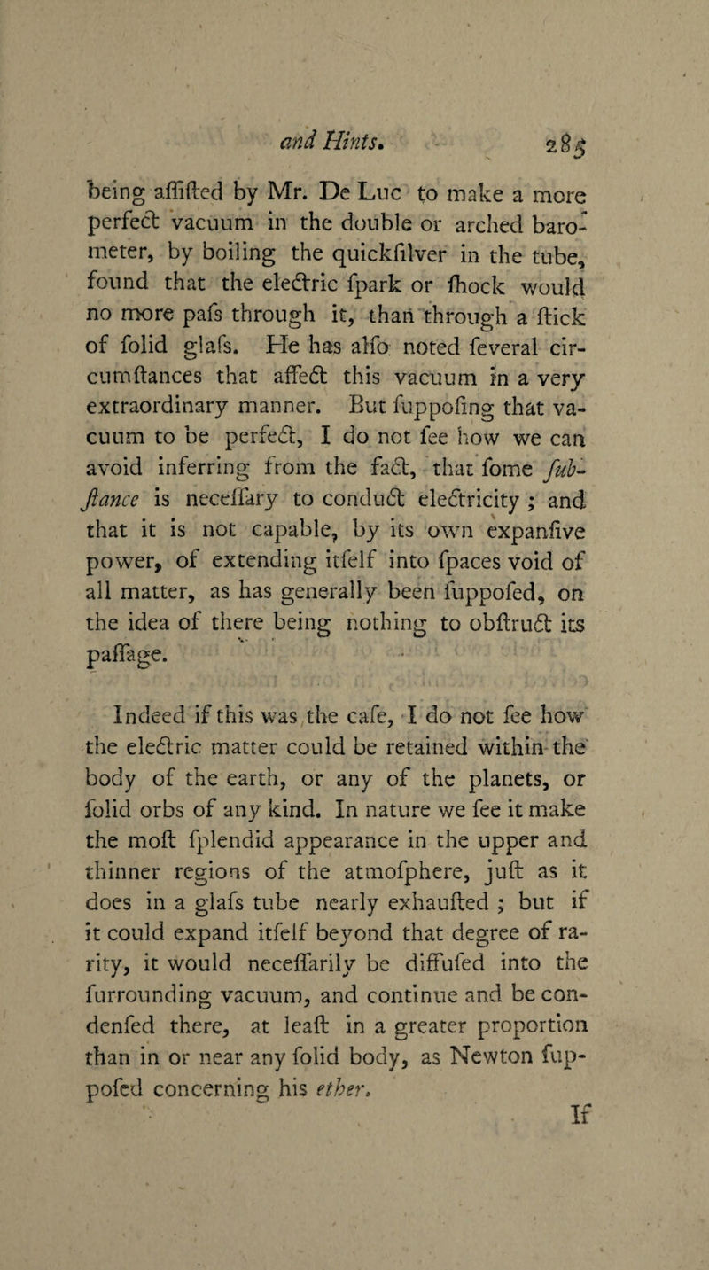 being afliftcd by Mr. De Luc to make a more perfect Vacuum in the double or arched baro¬ meter, by boiling the quickfilver in the tube, found that the eledtric fpark or fhock v/ould no more pafs through it, than through a ftick of folid glafs. He has alfo noted feveral cir- curndances that affedb this vacuum in a very extraordinary manner. But fuppofing that va¬ cuum to be perfedt, I do not fee how we can avoid inferring from the fact, that fome fub- fiance is neceffary to condudt eledtricity ; and that it is not capable, by its own cxpanfive power, of extending itfelf into fpaces void of all matter, as has generally been fuppofed, on the idea of there being nodiing to obftrudl its paflage. Indeed if this was the cafe, I do not fee how' the eledlric matter could be retained within-the body of the earth, or any of the planets, or folid orbs of any kind. In nature we fee it make the moft fplendid appearance in the upper and thinner regions of the atmofphere, juft as it docs in a glafs tube nearly exhaufted ; but if it could expand itfelf beyond that degree of ra¬ rity, it would neceifarily be diffufed into the furrounding vacuum, and continue and be con- denfed there, at lead in a greater proportion than in or near any folid body, as Newton fup¬ pofed concerning his ether. If